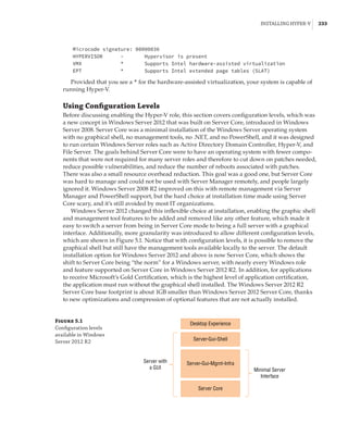 Installing Hyper-V |  233
Microcode signature: 00000036
HYPERVISOR - Hypervisor is present
VMX * Supports Intel hardware-assisted virtualization
EPT * Supports Intel extended page tables (SLAT)
Provided that you see a * for the hardware-assisted virtualization, your system is capable of
running Hyper-V.
Using Configuration Levels
Before discussing enabling the Hyper-V role, this section covers configuration levels, which was
a new concept in Windows Server 2012 that was built on Server Core, introduced in Windows
Server 2008. Server Core was a minimal installation of the Windows Server operating system
with no graphical shell, no management tools, no .NET, and no PowerShell, and it was designed
to run certain Windows Server roles such as Active Directory Domain Controller, Hyper-V, and
File Server. The goals behind Server Core were to have an operating system with fewer compo-
nents that were not required for many server roles and therefore to cut down on patches needed,
reduce possible vulnerabilities, and reduce the number of reboots associated with patches.
There was also a small resource overhead reduction. This goal was a good one, but Server Core
was hard to manage and could not be used with Server Manager remotely, and people largely
ignored it. Windows Server 2008 R2 improved on this with remote management via Server
Manager and PowerShell support, but the hard choice at installation time made using Server
Core scary, and it’s still avoided by most IT organizations.
Windows Server 2012 changed this inflexible choice at installation, enabling the graphic shell
and management tool features to be added and removed like any other feature, which made it
easy to switch a server from being in Server Core mode to being a full server with a graphical
interface. Additionally, more granularity was introduced to allow different configuration levels,
which are shown in Figure 5.1. Notice that with configuration levels, it is possible to remove the
graphical shell but still have the management tools available locally to the server. The default
installation option for Windows Server 2012 and above is now Server Core, which shows the
shift to Server Core being “the norm” for a Windows server, with nearly every Windows role
and feature supported on Server Core in Windows Server 2012 R2. In addition, for applications
to receive Microsoft’s Gold Certification, which is the highest level of application certification,
the application must run without the graphical shell installed. The Windows Server 2012 R2
Server Core base footprint is about 1GB smaller than Windows Server 2012 Server Core, thanks
to new optimizations and compression of optional features that are not actually installed.
Desktop Experience
Server-Gui-Shell
Server-Gui-Mgmt-Infra
Server Core
Server with
a GUI Minimal Server
Interface
Figure 5.1
Configuration levels
available in Windows
Server 2012 R2
 