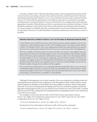 234  |Chapter 5  Managing Hyper-V 
Consider a Hyper-V host. The host operating system is the management partition for the
virtual machine, providing critical services and connectivity, which means that if the host
operating system must be restarted, every virtual machine also has to be restarted. For this
reason, it’s critical that the maintenance and reboots required are as minimal as possible,
and that means running all Hyper-V servers at the Server Core configuration level and man-
aging them remotely. I should point out that in a production environment, the Hyper-V hosts
should be clustered, which means that a host can be patched and rebooted with no impact
to virtual machine availability, because virtual machines can be moved between hosts with
no downtime. However, it is still desirable to minimize maintenance and reboots as much as
possible.
Server Core Still Seems to Have a Lot of Patches in Windows Server 2012
In the Windows Server 2008 time frame, about 50 percent fewer patches applied to Server Core
compared to a full installation (Server with a GUI), enabling servers to go many months without
a reboot. For Windows Server 2012, many organizations found that many patches were required
for Server Core, which meant similar reboots for Server Core and a Server with a GUI deployment.
There are a number of binaries present on Server Core that are used, but vulnerabilities that may
get patched in the binary do not always apply to Server Core. The problem is that Windows Update
will see the binary present and patch it and therefore require a reboot, but determining whether
the patch applies to Server Core requires reading the security bulletin related to the patch. For
example, in a single year about 10 critical patches with bulletins were released, but you would find
that fewer than half of these were needed on Server Core if you read the bulletin. If you just ran
Windows Update, though, they would have all been applied.
If you want the most optimal Server Core patching with the least possible reboots, you cannot just
run Windows Update. Instead, you need to verify the security bulletins for critical updates to check
whether they apply to Server Core. On the plus side, this does show that Server Core, even without
the patching, is inherently less susceptible to vulnerabilities.
Although all management can be done remotely, if you ever experience a problem where the
management tools would aid the resolution or even the graphical shell, simply add the compo-
nents using Server Manager or PowerShell. Once the problem is resolved, remove them again.
Likewise, if you have not automated the deployment of servers and like to perform initial con-
figuration using graphical tools, you can install servers in the Server with a GUI mode, and then
after the server is fully configured, the management tools and graphical shell can be removed to
run in Server Core mode.
For example, to move from Server with a GUI to Server Core, I just need to remove
Server-Gui-Mgmt-Infra (which also removes Server-Gui-Shell, since Server-Gui-Shell
is dependent on Server-Gui-Mgmt-Infra):
Uninstall-WindowsFeature Server-Gui-Mgmt-Infra –Restart
To take Server Core and make it a full server with a GUI, use this command:
Install-WindowsFeature Server-Gui-Mgmt-Infra,Server-Gui-Shell –Restart
 