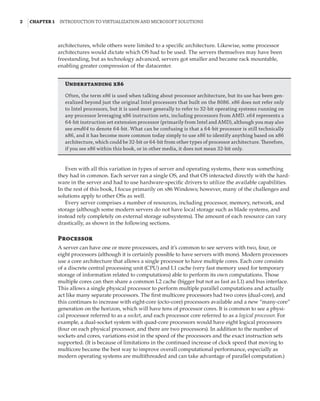 2  |Chapter 1  Introduction to Virtualization and Microsoft Solutions 
architectures, while others were limited to a specific architecture. Likewise, some processor
architectures would dictate which OS had to be used. The servers themselves may have been
freestanding, but as technology advanced, servers got smaller and became rack mountable,
enabling greater compression of the datacenter.
Understanding x86
Often, the term x86 is used when talking about processor architecture, but its use has been gen-
eralized beyond just the original Intel processors that built on the 8086. x86 does not refer only
to Intel processors, but it is used more generally to refer to 32-bit operating systems running on
any processor leveraging x86 instruction sets, including processors from AMD. x64 represents a
64-bit instruction set extension processor (primarily from Intel and AMD), although you may also
see amd64 to denote 64-bit. What can be confusing is that a 64-bit processor is still technically
x86, and it has become more common today simply to use x86 to identify anything based on x86
architecture, which could be 32-bit or 64-bit from other types of processor architecture. Therefore,
if you see x86 within this book, or in other media, it does not mean 32-bit only.
Even with all this variation in types of server and operating systems, there was something
they had in common. Each server ran a single OS, and that OS interacted directly with the hard-
ware in the server and had to use hardware-specific drivers to utilize the available capabilities.
In the rest of this book, I focus primarily on x86 Windows; however, many of the challenges and
solutions apply to other OSs as well.
Every server comprises a number of resources, including processor, memory, network, and
storage (although some modern servers do not have local storage such as blade systems, and
instead rely completely on external storage subsystems). The amount of each resource can vary
drastically, as shown in the following sections.
Processor
A server can have one or more processors, and it’s common to see servers with two, four, or
eight processors (although it is certainly possible to have servers with more). Modern processors
use a core architecture that allows a single processor to have multiple cores. Each core consists
of a discrete central processing unit (CPU) and L1 cache (very fast memory used for temporary
storage of information related to computations) able to perform its own computations. Those
multiple cores can then share a common L2 cache (bigger but not as fast as L1) and bus interface.
This allows a single physical processor to perform multiple parallel computations and actually
act like many separate processors. The first multicore processors had two cores (dual-core), and
this continues to increase with eight-core (octo-core) processors available and a new “many-core”
generation on the horizon, which will have tens of processor cores. It is common to see a physi-
cal processor referred to as a socket, and each processor core referred to as a logical processor. For
example, a dual-socket system with quad-core processors would have eight logical processors
(four on each physical processor, and there are two processors). In addition to the number of
sockets and cores, variations exist in the speed of the processors and the exact instruction sets
supported. (It is because of limitations in the continued increase of clock speed that moving to
multicore became the best way to improve overall computational performance, especially as
modern operating systems are multithreaded and can take advantage of parallel computation.)
 