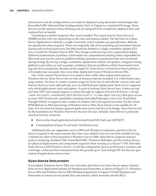 236  |Chapter 5  Managing Hyper-V 
heal servers, and all configurations can easily be deployed using declarative technologies like
PowerShell DSC (Desired State Configuration), Chef, or Puppet to a standard OS image. Nano
Servers are the epitome of this thinking and are designed to be created fast, deployed fast, and
replaced fast as needed.
I mentioned a smaller footprint. How much smaller? The typical size for Nano Server is
500MB, but this will vary depending on the roles and features added. The first start of a Nano
Server deployment is literally a couple of seconds, which includes any specialization. Reboots
are equally fast when required. There was originally talk of less patching and associated reboots
during early technical previews, but Microsoft has shifted to a single cumulative update (CU)
once a month for Windows Server 2016. This change avoids having every organization deploy
different combinations of patches, which made any comprehensive testing matrix impossible for
Microsoft and was the cause of problems hitting customers in production that were not found
during testing. By having a single, cumulative update that contains all updates, a singular testing
platform is provided, as well as greater confidence that any problems will be discovered in test-
ing and not in production. Because of this single CU, Nano Server will not have fewer patches; it
will simply have one patch, like every other deployment type of Windows Server 2016.
One of the reasons Nano Server is so small is that unlike other deployment types of
Windows Server, Nano Server has no roles of features natively included; it is a bare-bones oper-
ating system. You have to create a custom image for Nano Server and add the various roles and
features that you want; alternatively, you can add them post deployment. Nano Server supports
only 64-bit applications, tools, and agents. As part of making Nano Server lean, it does not sup-
port full .NET and instead supports a subset through its support of CoreCLR (https://blogs
.msdn.microsoft.com/dotnet/2015/02/03/coreclr-is-now-open-source/) that gives access
to most .NET Framework capabilities including PowerShell through a new Core PowerShell.
Though initially it supports only a subset of cmdlets, this will expand over time. For the initial
RTM (Release to Manufacturing) of Windows Server 2016, Nano Server is not suitable for all
roles. It is not aimed at being a general application server, but this will change. Nano Server will
be the foundation for Windows Server for the next 20 years. Initially, Nano Server is primarily
aimed at two key scenarios:
◆
◆ Born-in-the-cloud applications built around CoreCLR, PaaS, and ASP.NET 5
◆
◆ Cloud platform (Hyper-V and Scale-Out File Servers)
Additional roles are supported, such as DNS and Windows Containers, and this will con-
tinue to expand in the same manner that roles were added to Server Core after initially having
a limited set when it first launched in Windows Server 2008. Nano Server supports features
such as clustering, shielded VMs, PowerShell DSC, Windows Defender, and the normal drivers
for physical deployments and components required when running as a Hyper-V VM. Note that
Nano Server is still Windows Server—it still has components such as performance counters and
event logs—it has just been refactored from the ground up as “just enough OS” for the new gen-
eration of applications and services.
Nano Server Deployment
If you deploy Windows Server 2016, you will notice that there is no Nano Server option. Instead,
there are two deployment options for Standard and Datacenter, as shown in Figure 5.3—Windows
Server 2016 and Windows Server 2016 (Desktop Experience). In Figure 5.3, both Standard and
Datacenter are shown (as no product key was entered, which normally sets the SKU).
 