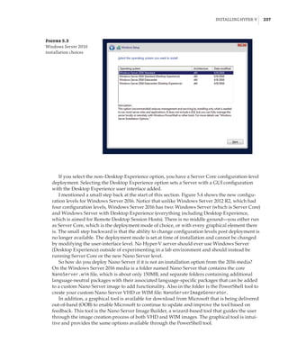 Installing Hyper-V |  237
If you select the non–Desktop Experience option, you have a Server Core configuration-level
deployment. Selecting the Desktop Experience option sets a Server with a GUI configuration
with the Desktop Experience user interface added.
I mentioned a small step back at the start of this section. Figure 5.4 shows the new configu-
ration levels for Windows Server 2016. Notice that unlike Windows Server 2012 R2, which had
four configuration levels, Windows Server 2016 has two: Windows Server (which is Server Core)
and Windows Server with Desktop Experience (everything including Desktop Experience,
which is aimed for Remote Desktop Session Hosts). There is no middle ground—you either run
as Server Core, which is the deployment mode of choice, or with every graphical element there
is. The small step backward is that the ability to change configuration levels post deployment is
no longer available. The deployment mode is set at time of installation and cannot be changed
by modifying the user-interface level. No Hyper-V server should ever use Windows Server
(Desktop Experience) outside of experimenting in a lab environment and should instead be
­
running Server Core or the new Nano Server level.
So how do you deploy Nano Server if it is not an installation option from the 2016 media?
On the Windows Server 2016 media is a folder named Nano Server that contains the core
NanoServer.wim file, which is about only 150MB, and separate folders containing additional
language-neutral packages with their associated language-specific packages that can be added
to a custom Nano Server image to add functionality. Also in the folder is the PowerShell tool to
create your custom Nano Server VHD or WIM file: NanoServerImageGenerator.
In addition, a graphical tool is available for download from Microsoft that is being delivered
out-of-band (OOB) to enable Microsoft to continue to update and improve the tool based on
feedback. This tool is the Nano Server Image Builder, a wizard-based tool that guides the user
through the image creation process of both VHD and WIM images. The graphical tool is intui-
tive and provides the same options available through the PowerShell tool.
Figure 5.3
Windows Server 2016
installation choices
 