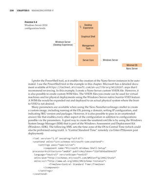 238  |Chapter 5  Managing Hyper-V 
Figure 5.4
Windows Server 2016
configuration levels
Desktop
Experience
Windows Server
(Desktop Experience)
Windows Server
Nano Server
Minimal OS
Graphical Shell
Management
Tools
Server Core
I prefer the PowerShell tool, as it enables the creation of the Nano Server instances to be auto-
mated. I use the PowerShell tool in the example in this chapter. Microsoft has a detailed docu-
ment available at https://technet.microsoft.com/en-us/library/mt126167.aspx that I
recommend reviewing. In this example, I create a Nano Server custom VHDX file. However, it
is also possible to create custom WIM files. The VHDX files you create can be used for virtual
machines and for physical deployments using the Windows Server native boot-to-VHD feature.
A WIM file would be expanded out and deployed to an actual physical system where the boot-
to-VHD is not desired.
Many parameters are available when using the New-NanoServerImage cmdlet to create
a custom image, including naming of the OS, joining a domain, setting IP configuration, and
indicating SKU version and packages. However, it is also possible to pass in an unattended
answer file that enables every other aspect of the configuration in addition to configurations
possible via the parameters. A good way to create the unattend.xml file is by using the Windows
System Image Manager (SIM) that is part of the Windows Assessment and Deployment Kit
(Windows ADK). The following XML sets the time zone of the OS to Central Time (which could
also be performed using tzutil /s “Central Standard Time” remotely via Enter-PSSession post
deployment):
?xml version=1.0 encoding=utf-8?
unattend xmlns=urn:schemas-microsoft-com:unattend
settings pass=specialize
component name=Microsoft-Windows-Shell-Setup
processorArchitecture=amd64 publicKeyToken=31bf3856ad364e35
language=neutral versionScope=nonSxS
xmlns:wcm=http://schemas.microsoft.com/WMIConfig/2002/State
xmlns:xsi=http://www.w3.org/2001/XMLSchema-instance
TimeZoneCentral Standard Time/TimeZone
/component
/settings
/unattend
 