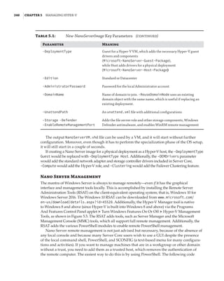 240  |Chapter 5  Managing Hyper-V 
Parameter Meaning
-DeploymentType Guest for a Hyper-V VM, which adds the necessary Hyper-V guest
drivers and components
(Microsoft-NanoServer-Guest-Package),
while Host adds drivers for a physical deployment
(Microsoft-NanoServer-Host-Package)
-Edition Standard or Datacenter
-AdministratorPassword Password for the local Administrator account
-DomainName Name of domain to join. -ReuseDomainNode uses an existing
domain object with the same name, which is useful if replacing an
existing deployment.
-UnattendPath An unattend.xml file with additional configurations
-Storage -Defender
-EnableRemoteManagementPort
Adds the file server role and other storage components, Windows
Defender antimalware, and enables WinRM remote management
The output NanoServerVM.vhd file can be used by a VM, and it will start without further
configuration. Moreover, even though it has to perform the specialization phase of the OS setup,
it will still start in a couple of seconds.
If creating a Nano Server image for a physical deployment as a Hyper-V host, the -DeploymentType
Guest would be replaced with -DeploymentType Host. Additionally, the -OEMDrivers parameter
would add the standard network adapter and storage controller drivers included in Server Core,
-Compute would add the Hyper-V role, and -Clustering would add the Failover Clustering feature.
Nano Server Management
The mantra of Windows Server is always to manage remotely—even if it has the graphical
interface and management tools locally. This is accomplished by installing the Remote Server
Administration Tools (RSAT) on the client-equivalent operating system; that is, Windows 10 for
Windows Server 2016. The Windows 10 RSAT can be downloaded from www.microsoft.com/
en-us/download/details.aspx?id=45520. Additionally, the Hyper-V Manager tool is native
to Windows 8 and above (since Hyper-V is built into Windows 8 and above) via the Programs
And Features Control Panel applet ➣ Turn Windows Features On Or Off ➣ Hyper-V Management
Tools, as shown in Figure 5.5. The RSAT adds tools, such as Server Manager and the Microsoft
Management Console (MMC) tools, which all support full remote management. Additionally, the
RSAT adds the various PowerShell modules to enable remote PowerShell management.
Nano Server remote management is not just advised but necessary, because of the absence of
any local console and because many Server Core users wish to use a GUI despite the presence
of the local command shell, PowerShell, and SCONFIG (a text-based menu for many configura-
tions and activities). If you want to manage machines that are in a workgroup or other domain
without a trust, you need to add them as a trusted host, which removes the authentication of
the remote computer. The easiest way to do this is by using PowerShell. The following code
Table 5.1:	 New-NanoServerImage Key Parameters   (continued)
 