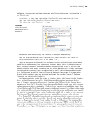 Installing Hyper-V |  241
fetches the current content and then adds a new set of hosts—in this case, every machine in
savilltech.net:
$trusthosts = (Get-Item -Path WSMan:localhostClientTrustedHosts).Value
Set-Item -Path WSMan:localhostClientTrustedHosts `
$trusthosts, *.savilltech.net -Force
Figure 5.5
Adding the Hyper-V
Management Tools to
Windows 10
If machines are in a workgroup, you also need to configure the following:
reg add HKLMSOFTWAREMicrosoftWindowsCurrentVersionPoliciesSystem /v
LocalAccountTokenFilterPolicy /t REG_DWORD /d 1 /f
Hyper-V Manager in Windows 10/2016 enables a different credential to be specified when
connecting to remote servers that are running Windows Server 2016 or Windows 10 (as does
Server Manager). The use of alternate credentials is enabled by the switch to WS-MAN for
remote communication, which enables the use of CredSSP, Kerberos, or NTLM for authentica-
tion. Down-level versions of Hyper-V to Windows Server 2012/Windows 8 can be managed
from the Windows Server 2016 version of Hyper-V Manager. Constrained Delegation of cre-
dentials will be required in certain scenarios, and this is discussed in Chapter 7, “Failover
Clustering and Migration Technologies.”
Another management option that is new to Windows Server 2016 (but support for Windows
Server 2012 and Windows Server 2012 R2 will be enabled through the automated deploy-
ment of Windows Management Framework 5 and a special SMT provider) is the new Server
Management Tools (SMT). Hosted in Azure, these graphical tools provide most of the common
configurations and actions required for Windows Server management in addition to providing
a PowerShell console. While these tools are currently hosted in Azure, I would expect them also
to be available in Microsoft Azure Stack at some point in the future, enabling the same capabili-
ties without leveraging the Azure public-cloud service, which will be useful for environments
that either don’t have Internet connectivity or are required to not connect to the Internet.
Even though SMT is hosted in Azure, there is no requirement for the on-premises servers to
connect directly to the Internet nor to have firewall ports open for inbound connections from
Azure on the perimeter firewall. This is enabled through an SMT gateway that is deployed on-
premises and establishes an outbound connection to Azure using HTTPS, which is then lever-
aged for the management activity communications. The gateway pulls requests from Azure.
This can be seen in Figure 5.6. Each gateway can support connections to multiple ­
target servers.
 