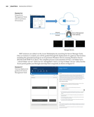 242  |Chapter 5  Managing Hyper-V 
Figure 5.6
Using Server
Management Tools
with on-premises
OS instances Microsoft Azure
Internet Server Management
Tools Gateway
Intranet
Managed Servers
SMT instances are added via the Azure Marketplace by searching for Server Manager Tools.
Once an instance is created, you will be guided through the deployment of a gateway that involves
installing the generated package to an on-premises Windows Server running Windows Server
2012 R2 (with WMF 5) or above. The complete process is documented at http://windowsitpro
.com/windows-server-2016/server-management-tools-using-windows-server-2016, but the
Azure portal guides you through each step that is required, as shown in Figure 5.7.
Figure 5.7
Gateway deployment
guidance for Server
Management Tools
 