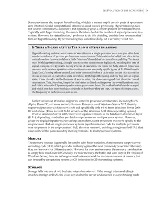 The Evolution of the Datacenter |  3
Some processors also support hyperthreading, which is a means to split certain parts of a processor
core into two parallel computational streams to avoid wasted processing. Hyperthreading does
not double computational capability, but it generally gives a 10 to 15 percent performance boost.
Typically with hyperthreading, this would therefore double the number of logical processors in a
system. However, for virtualization, I prefer not to do this doubling, but this does not mean that I
turn off hyperthreading. Hyperthreading may sometimes help, but it certainly won’t hurt.
Is There a Big and a Little Thread with Hyperthreading?
Hyperthreading enables two streams of execution on a single processor core, and you often hear
numbers such as a 15 percent performance improvement. This leads to the belief that there is the
main thread on the core and then a little “mini-me” thread that has a smaller capability. This is not
true. With hyperthreading, a single core has some components duplicated, enabling two sets of
logical state per core. Typically, during a thread of execution, the core is not fully utilized for various
reasons, such as when a particular instruction stream uses only specific types of ALU (Arithmetic
Logic Unit), leaving others unused, and more commonly when a cache miss occurs that causes the
thread execution to stall while data is fetched. With hyperthreading and the two sets of logical
state, if one thread is stalled because of a cache miss, the chances are good that the other thread
can execute. This, therefore, keeps the core better utilized and improves the overall performance,
and this is where the 15 percent performance gain comes from. Notice that both threads are equal
and which one does more work just depends on how busy they are kept, the type of computations,
the frequency of cache misses, and so on.
Earlier versions of Windows supported different processor architectures, including MIPS,
Alpha, PowerPC, and more recently Itanium. However, as of Windows Server 2012, the only
supported processor architecture is x86 and specifically only 64-bit from Windows Server 2008
R2 and above. (There are still 32-bit versions of the Windows 8/8.1 client operating system.)
Prior to Windows Server 2008, there were separate versions of the hardware abstraction layer
(HAL), depending on whether you had a uniprocessor or multiprocessor system. However,
given the negligible performance savings on modern, faster processors that were specific to the
uniprocessor HAL on single-processor systems (synchronization code for multiple processors
was not present in the uniprocessor HAL), this was removed, enabling a single unified HAL that
eases some of the pain caused by moving from uni- to multiprocessor systems.
Memory
The memory resource is generally far simpler, with fewer variations. Some memory supports error-
correcting code (ECC), which provides resiliency against the most common types of internal corrup-
tion, and memory has different speeds. However, for most environments, the memory consideration
is simply how much there is! Generally, the more memory, the better, and with only 64-bit versions of
Windows Server, there are no longer considerations around the maximum amount of memory that
can be used by an operating system (a 4GB limit exists for 32-bit operating systems).
Storage
Storage falls into one of two buckets: internal or external. If the storage is internal (direct-
attached storage, or DAS), the disks are local to the server and attached via a technology such
 
