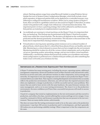 246  |Chapter 5  Managing Hyper-V 
reboot. Patching options range from using Microsoft Update to using Windows Server
Update Services or System Center Configuration Manager, which both include a local
patch repository of approved patches that can be deployed in a controlled manner, even
adhering to configured maintenance windows. When you’re using clusters of Hyper-V
hosts, there are built-in capabilities (which are discussed in Chapter 7) that allow an entire
cluster to be patched with a single click without any virtual machine downtime. The
important point is to have a patching strategy that will be adhered to and that ensures
that patches are tested prior to implementation in production.
◆
◆ As workloads are running in virtual machines on the Hyper-V host, it is important that
they are backed up. This backup may be performed at the Hyper-V host level or poten-
tially from within the virtual machine. The decision will depend on the workload being
protected and the desired granularity of restoration. This decision is discussed later in the
book, but it’s important that a backup solution is running.
◆
◆ Virtualization is moving many operating system instances on to a reduced number of
physical hosts, which means that it’s critical that those physical boxes are healthy and avail-
able. Monitoring is a critical element to ensure that you have insight into the environment.
Monitoring should be in place for all of the various critical components, such as the physi-
cal server, operating system, networking, storage, and services within virtual machines.
Additionally, a monitoring solution that proactively notifies you of problems and nonop-
timal configurations is preferred over a solution that just notifies you after something has
failed. Users will notify you of failures for free. 
Importance of a Production-Equivalent Test Environment
A Hyper-V solution has many moving parts, including the servers, operating system, additional
management components, drivers for hardware (such as Fibre Channel cards and network cards),
firmware on servers and cards, and software versions on other components, such as storage area
networks. It’s important to test any changes you want to make to your production Hyper-V envi-
ronment before you make them. That requires a testing/development environment that accurately
reflects the production environment; otherwise, you will not have the required assurance that
when you implement a change in production, it will be successful and not cause problems. This
means that you need to have servers with the same hardware, the same firmware versions, the
same management, and so on in your testing environment. The closer it is to the production
environment, the more confidence you’ll have that a successful test process will result in success
in production.
I heard of a company that tested an implementation in the test environment and then moved to
production, and within a few days, started suffering blue screens and huge service outages. It was
caused by a mismatch of driver and firmware in production that was not present in the test envi-
ronment. There are many similar stories, unfortunately.
This does not mean that the testing environment needs to be on the same scale as the production
environment. I may have 200 servers in production and 2 in development, and that’s generally
OK (unless you are performing scalability testing). What is important is that the components are
the same.
 