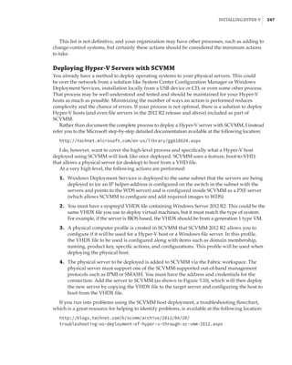 Installing Hyper-V |  247
This list is not definitive, and your organization may have other processes, such as adding to
change-control systems, but certainly these actions should be considered the minimum actions
to take.
Deploying Hyper-V Servers with SCVMM
You already have a method to deploy operating systems to your physical servers. This could
be over the network from a solution like System Center Configuration Manager or Windows
Deployment Services, installation locally from a USB device or CD, or even some other process.
That process may be well understood and tested and should be maintained for your Hyper-V
hosts as much as possible. Minimizing the number of ways an action is performed reduces
complexity and the chance of errors. If your process is not optimal, there is a solution to deploy
Hyper-V hosts (and even file servers in the 2012 R2 release and above) included as part of
SCVMM.
Rather than document the complete process to deploy a Hyper-V server with SCVMM, I instead
refer you to the Microsoft step-by-step detailed documentation available at the following location:
http://technet.microsoft.com/en-us/library/gg610634.aspx
I do, however, want to cover the high-level process and specifically what a Hyper-V host
deployed using SCVMM will look like once deployed. SCVMM uses a feature, boot-to-VHD,
that allows a physical server (or desktop) to boot from a VHD file.
At a very high level, the following actions are performed:
	1.	 Windows Deployment Services is deployed to the same subnet that the servers are being
deployed to (or an IP helper-address is configured on the switch in the subnet with the
servers and points to the WDS server) and is configured inside SCVMM as a PXE server
(which allows SCVMM to configure and add required images to WDS).
	2.	 You must have a sysprep’d VHDX file containing Windows Server 2012 R2. This could be the
same VHDX file you use to deploy virtual machines, but it must match the type of system.
For example, if the server is BIOS based, the VHDX should be from a generation 1 type VM.
	3.	 A physical computer profile is created in SCVMM that SCVMM 2012 R2 allows you to
configure if it will be used for a Hyper-V host or a Windows file server. In this profile,
the VHDX file to be used is configured along with items such as domain membership,
naming, product key, specific actions, and configurations. This profile will be used when
deploying the physical host.
	4.	 The physical server to be deployed is added to SCVMM via the Fabric workspace. The
physical server must support one of the SCVMM-supported out-of-band management
protocols such as IPMI or SMASH. You must have the address and credentials for the
connection. Add the server to SCVMM (as shown in Figure 5.10), which will then deploy
the new server by copying the VHDX file to the target server and configuring the host to
boot from the VHDX file.
If you run into problems using the SCVMM host deployment, a troubleshooting flowchart,
which is a great resource for helping to identify problems, is available at the following location:
http://blogs.technet.com/b/scvmm/archive/2011/04/20/
troubleshooting-os-deployment-of-hyper-v-through-sc-vmm-2012.aspx
 