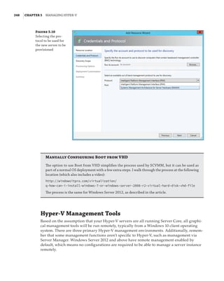 248  |Chapter 5  Managing Hyper-V 
Figure 5.10
Selecting the pro-
tocol to be used for
the new server to be
provisioned
Manually Configuring Boot from VHD
The option to use Boot from VHD simplifies the process used by SCVMM, but it can be used as
part of a normal OS deployment with a few extra steps. I walk through the process at the following
location (which also includes a video):
http://windowsitpro.com/virtualization/
q-how-can-i-install-windows-7-or-windows-server-2008-r2-virtual-hard-disk-vhd-file
The process is the same for Windows Server 2012, as described in the article.
Hyper-V Management Tools
Based on the assumption that your Hyper-V servers are all running Server Core, all graphi-
cal management tools will be run remotely, typically from a Windows 10 client operating
system. There are three primary Hyper-V management environments. Additionally, remem-
ber that some management functions aren’t specific to Hyper-V, such as management via
Server Manager. Windows Server 2012 and above have remote management enabled by
default, which means no configurations are required to be able to manage a server instance
remotely.
 