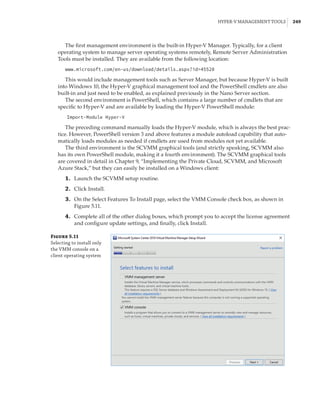 Hyper-V Management Tools |  249
The first management environment is the built-in Hyper-V Manager. Typically, for a client
operating system to manage server operating systems remotely, Remote Server Administration
Tools must be installed. They are available from the following location:
www.microsoft.com/en-us/download/details.aspx?id=45520
This would include management tools such as Server Manager, but because Hyper-V is built
into Windows 10, the Hyper-V graphical management tool and the PowerShell cmdlets are also
built-in and just need to be enabled, as explained previously in the Nano Server section.
The second environment is PowerShell, which contains a large number of cmdlets that are
specific to Hyper-V and are available by loading the Hyper-V PowerShell module:
Import-Module Hyper-V
The preceding command manually loads the Hyper-V module, which is always the best prac-
tice. However, PowerShell version 3 and above features a module autoload capability that auto-
matically loads modules as needed if cmdlets are used from modules not yet available.
The third environment is the SCVMM graphical tools (and strictly speaking, SCVMM also
has its own PowerShell module, making it a fourth environment). The SCVMM graphical tools
are covered in detail in Chapter 9, “Implementing the Private Cloud, SCVMM, and Microsoft
Azure Stack,” but they can easily be installed on a Windows client:
	1.	 Launch the SCVMM setup routine.
	2.	 Click Install.
	3.	 On the Select Features To Install page, select the VMM Console check box, as shown in
Figure 5.11.
	4.	 Complete all of the other dialog boxes, which prompt you to accept the license agreement
and configure update settings, and finally, click Install.
Figure 5.11
Selecting to install only
the VMM console on a
client operating system
 