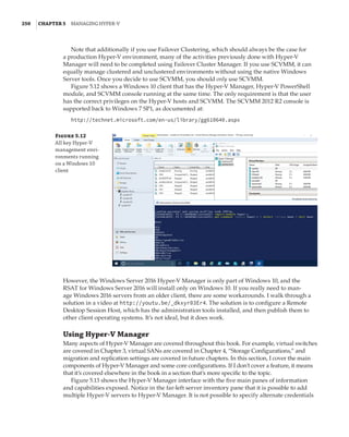 250  |Chapter 5  Managing Hyper-V 
Note that additionally if you use Failover Clustering, which should always be the case for
a production Hyper-V environment, many of the activities previously done with Hyper-V
Manager will need to be completed using Failover Cluster Manager. If you use SCVMM, it can
equally manage clustered and unclustered environments without using the native Windows
Server tools. Once you decide to use SCVMM, you should only use SCVMM.
Figure 5.12 shows a Windows 10 client that has the Hyper-V Manager, Hyper-V PowerShell
module, and SCVMM console running at the same time. The only requirement is that the user
has the correct privileges on the Hyper-V hosts and SCVMM. The SCVMM 2012 R2 console is
supported back to Windows 7 SP1, as documented at:
http://technet.microsoft.com/en-us/library/gg610640.aspx
Figure 5.12
All key Hyper-V
management envi-
ronments running
on a Windows 10
client
However, the Windows Server 2016 Hyper-V Manager is only part of Windows 10, and the
RSAT for Windows Server 2016 will install only on Windows 10. If you really need to man-
age Windows 2016 servers from an older client, there are some workarounds. I walk through a
solution in a video at http://youtu.be/_dkxyr03Er4. The solution is to configure a Remote
Desktop Session Host, which has the administration tools installed, and then publish them to
other client operating systems. It’s not ideal, but it does work.
Using Hyper-V Manager
Many aspects of Hyper-V Manager are covered throughout this book. For example, virtual switches
are covered in Chapter 3, virtual SANs are covered in Chapter 4, “Storage Configurations,” and
migration and replication settings are covered in future chapters. In this section, I cover the main
components of Hyper-V Manager and some core configurations. If I don’t cover a feature, it means
that it’s covered elsewhere in the book in a section that’s more specific to the topic.
Figure 5.13 shows the Hyper-V Manager interface with the five main panes of information
and capabilities exposed. Notice in the far-left server inventory pane that it is possible to add
multiple Hyper-V servers to Hyper-V Manager. It is not possible to specify alternate credentials
 