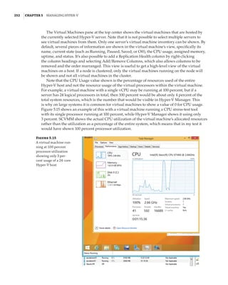 252  |Chapter 5  Managing Hyper-V 
The Virtual Machines pane at the top center shows the virtual machines that are hosted by
the currently selected Hyper-V server. Note that it is not possible to select multiple servers to
see virtual machines from them. Only one server’s virtual machine inventory can be shown. By
default, several pieces of information are shown in the virtual machine’s view, specifically its
name, current state (such as Running, Paused, Saved, or Off), the CPU usage, assigned memory,
uptime, and status. It’s also possible to add a Replication Health column by right-clicking
the column headings and selecting Add/Remove Columns, which also allows columns to be
removed and the order rearranged. This view is useful to get a high-level view of the virtual
machines on a host. If a node is clustered, only the virtual machines running on the node will
be shown and not all virtual machines in the cluster.
Note that the CPU Usage value shown is the percentage of resources used of the entire
Hyper-V host and not the resource usage of the virtual processors within the virtual machine.
For example, a virtual machine with a single vCPU may be running at 100 percent, but if a
server has 24 logical processors in total, then 100 percent would be about only 4 percent of the
total system resources, which is the number that would be visible in Hyper-V Manager. This
is why on large systems it is common for virtual machines to show a value of 0 for CPU usage.
Figure 5.15 shows an example of this with a virtual machine running a CPU stress-test tool
with its single processor running at 100 percent, while Hyper-V Manager shows it using only
3 percent. SCVMM shows the actual CPU utilization of the virtual machine’s allocated resources
rather than the utilization as a percentage of the entire system, which means that in my test it
would have shown 100 percent processor utilization.
Figure 5.15
A virtual machine run-
ning at 100 percent
processor utilization
showing only 3 per-
cent usage of a 24-core
Hyper-V host
 