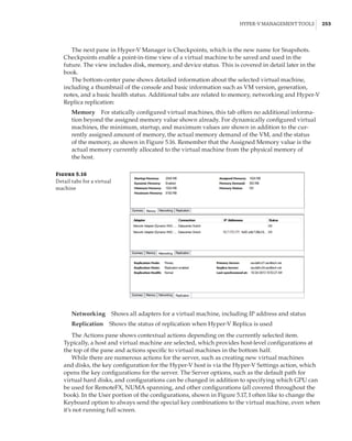 Hyper-V Management Tools |  253
The next pane in Hyper-V Manager is Checkpoints, which is the new name for Snapshots.
Checkpoints enable a point-in-time view of a virtual machine to be saved and used in the
future. The view includes disk, memory, and device status. This is covered in detail later in the
book.
The bottom-center pane shows detailed information about the selected virtual machine,
including a thumbnail of the console and basic information such as VM version, generation,
notes, and a basic health status. Additional tabs are related to memory, networking and Hyper-V
Replica replication:
Memory    For statically configured virtual machines, this tab offers no additional informa-
tion beyond the assigned memory value shown already. For dynamically configured virtual
machines, the minimum, startup, and maximum values are shown in addition to the cur-
rently assigned amount of memory, the actual memory demand of the VM, and the status
of the memory, as shown in Figure 5.16. Remember that the Assigned Memory value is the
actual memory currently allocated to the virtual machine from the physical memory of
the host.
Figure 5.16
Detail tabs for a virtual
machine
Networking    Shows all adapters for a virtual machine, including IP address and status
Replication    Shows the status of replication when Hyper-V Replica is used
The Actions pane shows contextual actions depending on the currently selected item.
Typically, a host and virtual machine are selected, which provides host-level configurations at
the top of the pane and actions specific to virtual machines in the bottom half.
While there are numerous actions for the server, such as creating new virtual machines
and disks, the key configuration for the Hyper-V host is via the Hyper-V Settings action, which
opens the key configurations for the server. The Server options, such as the default path for
virtual hard disks, and configurations can be changed in addition to specifying which GPU can
be used for RemoteFX, NUMA spanning, and other configurations (all covered throughout the
book). In the User portion of the configurations, shown in Figure 5.17, I often like to change the
Keyboard option to always send the special key combinations to the virtual machine, even when
it’s not running full screen.
 