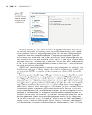 254  |Chapter 5  Managing Hyper-V 
Figure 5.17
Changing the
keyboard behavior
when the keyboard
is connected to a
virtual machine
For virtual machines, the exact actions available will depend on the current state of the vir-
tual machine. For example, the following actions are available for the Running state: Turn Off
(doesn’t gracefully shut down the guest operating system but is the same as just powering off
a physical machine), Shut Down (sends a request to the guest operating system to perform a
controlled shutdown, which is the same as selecting Shutdown within the guest operating sys-
tem), Save (saves the current state, such as the memory and device state, to disk, allowing it to be
resumed at a later time), Pause (suspends activity in the VM), and Reset (which is like powering
off the VM and then starting it again). Options to connect to, move, export, checkpoint, rename,
and enable replication are all available.
While Hyper-V Manager exposes many capabilities and configurations, it is suited only for a
single host or a small number of hosts, because it doesn’t allow configurations of multiple hosts
in a single action. SCVMM provides the enterprise management solution, which is covered in
Chapter 9.
A common question related to Hyper-V Manager is whether it gives you the ability to control
management of specific activities by using role-based access control (RBAC). The original ver-
sions of Hyper-V enabled granular control of the actions available to different groups of users by
utilizing the Windows Authorization Manager (AzMan) component. This authorization manage-
ment approach was deprecated in Windows Server 2012 (although it still works) in favor of a new,
simple authorization scheme that utilizes a new local group on each Hyper-V Server, Hyper-V
Administrators. Any user who is in the Hyper-V Administrators’ group on a server has complete
access and management rights for the Hyper-V server and the virtual machines. If you have a
group of people who should be administrators for all Hyper-V servers, the best practice is to cre-
ate a group in Active Directory, add the Hyper-V administrators into that group, and then add
the Active Directory group into each server’s local Hyper-V Administrators’ group. That way, as
administrators change, only the single Active Directory group membership has to be updated.
The true RBAC solution for Hyper-V is through SCVMM, which has full RBAC capabilities with
granular options for assigning different rights through the use of custom user roles that can be
created and assigned the required configuration targeting specific resources. Figure 5.18 shows
 