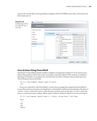 Hyper-V Management Tools |  255
some of the actions that can be granularly assigned within SCVMM to user roles, which users are
then made part of.
Figure 5.18
Configuring actions
for a specific new
user role
Core Actions Using PowerShell
The Hyper-V PowerShell module enables complete management of Hyper-V. If an action is pos-
sible in the graphical shell, that action is possible using PowerShell. If the number of cmdlets in
the Hyper-V module are counted, you see that there are 232 in Windows Server 2016 (up from
178 in Windows Server 2012 R2):
PS C: (Get-Command -Module Hyper-V).Count
232
If you are unfamiliar with PowerShell, I cannot stress enough how important PowerShell is
to any Microsoft environment. At a high level, a PowerShell cmdlet (command) takes the form of
verb-noun, where the verb is a specific type of action such as new, get, or start, while the
noun is a particular type of object. Many types of objects related to Hyper-V can be acted upon:
PS C: Get-Command -Module Hyper-V | Select -Unique Noun | Sort Noun
 
Noun
----
VFD
VHD
VHDSet
 