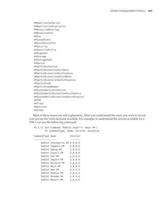 Hyper-V Management Tools |  257
VMReplicationServer
VMReplicationStatistics
VMResourceMetering
VMResourcePool
VMSan
VMSavedState
VMScsiController
VMSecurity
VMSecurityPolicy
VMSnapshot
VMStorage
VMStoragePath
VMSwitch
VMSwitchExtension
VMSwitchExtensionPortData
VMSwitchExtensionPortFeature
VMSwitchExtensionSwitchData
VMSwitchExtensionSwitchFeature
VMSwitchTeam
VMSwitchTeamMember
VMSystemSwitchExtension
VMSystemSwitchExtensionPortFeature
VMSystemSwitchExtensionSwitchFeature
VMTPM
VMTrace
VMVersion
VMVideo
Most of these nouns are self-explanatory. After you understand the noun you want to act on,
you can see the verbs (actions) available. For example, to understand the actions available for a
VM, I can use the following command:
PS C: Get-Command -Module Hyper-V -Noun VM |
ft CommandType, Name, Version -AutoSize
 
CommandType Name Version
----------- ---- -------
Cmdlet Checkpoint-VM 2.0.0.0
Cmdlet Compare-VM 2.0.0.0
Cmdlet Debug-VM 2.0.0.0
Cmdlet Export-VM 2.0.0.0
Cmdlet Get-VM 2.0.0.0
Cmdlet Import-VM 2.0.0.0
Cmdlet Measure-VM 2.0.0.0
Cmdlet Move-VM 2.0.0.0
Cmdlet New-VM 2.0.0.0
Cmdlet Remove-VM 2.0.0.0
Cmdlet Rename-VM 2.0.0.0
Cmdlet Repair-VM 2.0.0.0
 