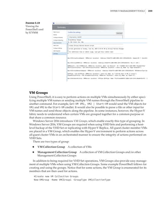 Hyper-V Management Tools |  259
Figure 5.19
Viewing the
PowerShell used
by SCVMM
VM Groups
Using PowerShell, it is easy to perform actions on multiple VMs simultaneously by either speci-
fying multiple VM names or sending multiple VM names through the PowerShell pipeline to
another command. For example, Get-VM VM1, VM2 | Start-VM would send the VM objects for
VM1 and VM2 to the Start-VM cmdlet. It would also be possible to parse a file or other input for
VM names and send those objects along the pipeline. In some instances, however, the Hyper-V
fabric needs to understand when certain VMs are grouped together for a common purpose or
that share a common resource.
Windows Server 2016 introduces VM Groups, which enable exactly this type of grouping. In
Windows Server 2016, VM Groups are required when using VHD Sets and performing a host-
level backup of the VHD Set or replicating with Hyper-V Replica. All guest cluster member VMs
are placed in a VM Group, which enables the Hyper-V environment to perform actions across
all guest cluster VMs in an orchestrated manner to ensure the integrity of actions performed on
VHD Sets.
There are two types of group:
◆
◆ VM Collection Group   A collection of VMs
◆
◆ Management Collection Group   A collection of VM Collection Groups and/or other
Management Collection Groups
In addition to being required for VHD Set operations, VM Groups also provide easy manage-
ment of multiple VMs when using VM Collection Groups. Some example PowerShell follows for
creating and using the groups. Notice that for some actions, the VM Group is enumerated for its
members that are then used for actions.
#Create new VM Collection Groups
New-VMGroup -Name VMCGroup1 -GroupType VMCollectionType
 