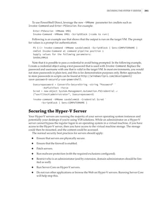 Securing the Hyper-V Server |  261
To use PowerShell Direct, leverage the new -VMName parameter for cmdlets such as
Invoke-Command and Enter-PSSession. For example:
Enter-PSSession -VMName VM01
Invoke-Command -VMName VM01 -ScriptBlock {code to run}
Following is an example use that shows that the output is run on the target VM. The prompt
for values is a prompt for authentication.
PS C: invoke-command -VMName savdalvmm16 -ScriptBlock { $env:COMPUTERNAME }
cmdlet Invoke-Command at command pipeline position 1
Supply values for the following parameters:
SAVDALVMM16
Note that it is possible to pass a credential to avoid being prompted. In the following example,
I create a credential object using a text password that is used with Invoke-Command. Replace the
password and username with one that is valid in the target VM. In most environments, you would
not store passwords in plain text, and this is for demonstration purposes only. Better approaches
to store passwords in scripts can be found at http://windowsitpro.com/development/
save-password-securely-use-powershell.
$securepassword = ConvertTo-SecureString -string Password `
-AsPlainText -Force
$cred = new-object System.Management.Automation.PSCredential ↵
(savilltechadministrator, $securepassword)
 
invoke-command -VMName savdalvmm16 -Credential $cred `
-ScriptBlock { $env:COMPUTERNAME }
Securing the Hyper-V Server
Your Hyper-V servers are running the majority of your server operating system instances and
potentially your desktops if you’re using VDI solutions. While an administrator on a Hyper-V
server cannot bypass the regular logon to an operating system in a virtual machine, if you have
access to the Hyper-V server, then you have access to the virtual machine storage. The storage
could then be mounted, and the content could be accessed.
The normal security best practices for servers should apply:
◆
◆ Ensure that servers are physically secure.
◆
◆ Ensure that the firewall is enabled.
◆
◆ Patch servers.
◆
◆ Run malware protection (with the required exclusions configured).
◆
◆ Restrict who is an administrator (and by extension, domain administrators should be lim-
ited as well).
◆
◆ Run Server Core on Hyper-V servers.
◆
◆ Do not run other applications or browse the Web on Hyper-V servers. Running Server Core
will help stop this.
 