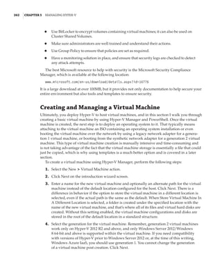 262  |Chapter 5  Managing Hyper-V 
◆
◆ Use BitLocker to encrypt volumes containing virtual machines; it can also be used on
Cluster Shared Volumes.
◆
◆ Make sure administrators are well trained and understand their actions.
◆
◆ Use Group Policy to ensure that policies are set as required.
◆
◆ Have a monitoring solution in place, and ensure that security logs are checked to detect
any attack attempts.
The best Microsoft resource to help with security is the Microsoft Security Compliance
Manager, which is available at the following location:
www.microsoft.com/en-us/download/details.aspx?id=16776
It is a large download at over 100MB, but it provides not only documentation to help secure your
entire environment but also tools and templates to ensure security.
Creating and Managing a Virtual Machine
Ultimately, you deploy Hyper-V to host virtual machines, and in this section I walk you through
creating a basic virtual machine by using Hyper-V Manager and PowerShell. Once the virtual
machine is created, the next step is to deploy an operating system to it. That typically means
attaching to the virtual machine an ISO containing an operating system installation or even
booting the virtual machine over the network by using a legacy network adapter for a genera-
tion 1 virtual machine, or booting from the synthetic network adapter for a generation 2 virtual
machine. This type of virtual machine creation is manually intensive and time-consuming and
is not taking advantage of the fact that the virtual machine storage is essentially a file that could
just be copied, which is why using templates is a much better option and is covered in a later
section.
To create a virtual machine using Hyper-V Manager, perform the following steps:
	1.	 Select the New ➣ Virtual Machine action.
	2.	 Click Next on the introduction wizard screen.
	3.	 Enter a name for the new virtual machine and optionally an alternate path for the virtual
machine instead of the default location configured for the host. Click Next. There is a
difference in behavior if the option to store the virtual machine in a different location is
selected, even if the actual path is the same as the default. When Store Virtual Machine In
A Different Location is selected, a folder is created under the specified location with the
name of the new virtual machine, and that’s where all of its files and virtual hard disks are
created. Without this setting enabled, the virtual machine configurations and disks are
stored in the root of the default location in a standard structure.
	4.	 Select the generation for the virtual machine. Remember, generation 2 virtual machines
work only on Hyper-V 2012 R2 and above, and only Windows Server 2012/Windows
8 64-bit and above is supported within the virtual machine. If you need compatibility
with versions of Hyper-V prior to Windows Server 2012 or, at the time of this writing,
Windows Azure IaaS, you should use generation 1. You cannot change the generation
of a virtual machine post creation. Click Next.
 