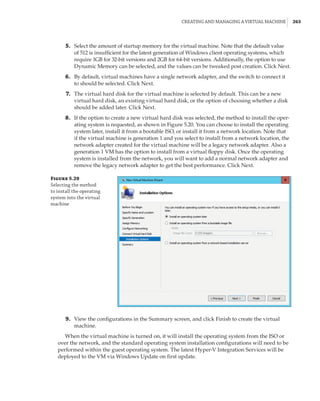 Creating and Managing a Virtual Machine |  263
	5.	 Select the amount of startup memory for the virtual machine. Note that the default value
of 512 is insufficient for the latest generation of Windows client operating systems, which
require 1GB for 32-bit versions and 2GB for 64-bit versions. Additionally, the option to use
Dynamic Memory can be selected, and the values can be tweaked post creation. Click Next.
	6.	 By default, virtual machines have a single network adapter, and the switch to connect it
to should be selected. Click Next.
	7.	 The virtual hard disk for the virtual machine is selected by default. This can be a new
virtual hard disk, an existing virtual hard disk, or the option of choosing whether a disk
should be added later. Click Next.
	8.	 If the option to create a new virtual hard disk was selected, the method to install the oper-
ating system is requested, as shown in Figure 5.20. You can choose to install the operating
system later, install it from a bootable ISO, or install it from a network location. Note that
if the virtual machine is generation 1 and you select to install from a network location, the
network adapter created for the virtual machine will be a legacy network adapter. Also a
generation 1 VM has the option to install from a virtual floppy disk. Once the operating
system is installed from the network, you will want to add a normal network adapter and
remove the legacy network adapter to get the best performance. Click Next.
Figure 5.20
Selecting the method
to install the operating
system into the virtual
machine
	9.	 View the configurations in the Summary screen, and click Finish to create the virtual
machine.
When the virtual machine is turned on, it will install the operating system from the ISO or
over the network, and the standard operating system installation configurations will need to be
performed within the guest operating system. The latest Hyper-V Integration Services will be
deployed to the VM via Windows Update on first update.
 