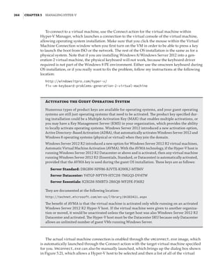 264  |Chapter 5  Managing Hyper-V 
To connect to a virtual machine, use the Connect action for the virtual machine within
Hyper-V Manager, which launches a connection to the virtual console of the virtual machine,
allowing operating system installation. Make sure that you click the mouse within the Virtual
Machine Connection window when you first turn on the VM in order to be able to press a key
to launch the boot from ISO or the network. The rest of the OS installation is the same as for a
physical system. Note that if you are installing Windows 8/Windows Server 2012 into a gen-
eration 2 virtual machine, the physical keyboard will not work, because the keyboard driver
required is not part of the Windows 8 PE environment. Either use the onscreen keyboard during
OS installation, or if you really want to fix the problem, follow my instructions at the following
location:
http://windowsitpro.com/hyper-v/
fix-vm-keyboard-problems-generation-2-virtual-machine
Activating the Guest Operating System
Numerous types of product keys are available for operating systems, and your guest operating
systems are still just operating systems that need to be activated. The product key specified dur-
ing installation could be a Multiple Activation Key (MAK) that enables multiple activations, or
you may have a Key Management Server (KMS) in your organization, which provides the ability
to locally activate operating systems. Windows Server 2012 introduced a new activation option,
Active Directory–Based Activation (ADBA), that automatically activates Windows Server 2012 and
Windows 8 operating systems (physical or virtual) when they join the domain.
Windows Server 2012 R2 introduced a new option for Windows Server 2012 R2 virtual machines,
Automatic Virtual Machine Activation (AVMA). With the AVMA technology, if the Hyper-V host is
running Windows Server 2012 R2 Datacenter or above and is activated, then any virtual machine
running Windows Server 2012 R2 (Essentials, Standard, or Datacenter) is automatically activated,
provided that the AVMA key is used during the guest OS installation. These keys are as follows:
Server Standard: DBGBW-NPF86-BJVTX-K3WKJ-MTB6V
Server Datacenter: Y4TGP-NPTV9-HTC2H-7MGQ3-DV4TW
Server Essentials: K2XGM-NMBT3-2R6Q8-WF2FK-P36R2
They are documented at the following location:
http://technet.microsoft.com/en-us/library/dn303421.aspx
The benefit of AVMA is that the virtual machine is activated only while running on an activated
Windows Server 2012 R2 Hyper-V host. If the virtual machine were given to another organiza-
tion or moved, it would be unactivated unless the target host was also Windows Server 2012 R2
Datacenter and activated. The Hyper-V host must be the Datacenter SKU because only Datacenter
allows an unlimited number of guest VMs running Windows Server.
The actual virtual machine connection is enabled through the vmconnect.exe image, which
is automatically launched through the Connect action with the target virtual machine specified
for you. Vmconnect.exe can also be manually launched, which brings up the dialog box shown
in Figure 5.21, which allows a Hyper-V host to be selected and then a list of all of the virtual
 