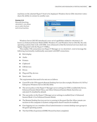 Creating and Managing a Virtual Machine |  265
machines on the selected Hyper-V host to be displayed. Windows Server 2016 vmconnect intro-
duces the ability to connect as another user.
Figure 5.21
Manually launching
vmconnect.exe allows
you to select the host
and virtual machine.
Windows Server 2012 R2 introduced a new set of capabilities related to vmconnect; it’s
known as Enhanced Session Mode (ESM). Windows 8.1 and Windows Server 2012 R2, the only
operating systems that work with ESM, were enhanced so that the terminal services stack was
tightly integrated with the Hyper-V VMBus.
This enables VM connections (via Hyper-V Manager or via vmconnect.exe) to leverage the
following functionality traditionally associated with RDP connections:
◆
◆ Rich display
◆
◆ Audio
◆
◆ Printers
◆
◆ Clipboard
◆
◆ USB devices
◆
◆ Drives
◆
◆ Plug and Play devices
◆
◆ Smart cards
The requirements that need to be met are as follows:
◆
◆ Guest OS in the VM supports Remote Desktop Services (for example, Windows 8.1/10 Pro/
Enterprise/Windows Server 2012 R2/2016).
◆
◆ The server policy in the Hyper-V Manager server settings for ESM is enabled (the Server,
Enhanced Session Mode Policy, and Allow Enhanced Session Mode check box are
selected). It’s disabled by default.
◆
◆ The user policy in the Hyper-V Manager server settings is enabled (User ➣Enhanced
Session Mode ➣Use Enhanced Session Mode).
◆
◆ The Remote Desktop Services service is running in the guest (but the Allow remote con-
nections to this computer in System configuration doesn’t need to be enabled).
◆
◆ User logging on is as a member of local administrators or remote desktop users groups in
the guest operating system.
◆
◆ The Out Of Box Experience (OOBE) Wizard has been completed.
 