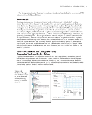 The Evolution of the Datacenter |  5
The storage also contains the actual operating system (which can be local or on a remote SAN
using boot-from-SAN capabilities).
Networking
Compute, memory, and storage enable a server to perform work, but in today’s environ-
ments, that work often relies on work done by other servers. In addition, access to that work
from clients and the communication between computers is enabled through the network. To
participate in an IP network, each machine has to have at least one IP address, which can be
statically or automatically assigned. To enable this IP communication, a server has at least
one network adapter, and that network adapter has one or more ports that connect to the net-
work fabric, which is typically Ethernet. As is true when connecting to storage controllers, the
operating system requires a driver specific to the network adapter to connect to the network.
In high-availability network configurations, multiple network adapters are teamed together,
which can be done in many cases through the driver functionality or in Windows Server 2012
using the native Windows NIC Teaming feature. Typical networking speeds in datacenters
are 1 gigabit per second (Gbps) and 10Gbps, but faster speeds are available. As with IOPS for
storage, the higher the network speed, the more data that you can transfer and the better the
network performs.
How Virtualization Has Changed the Way
Companies Work and Its Key Values
I spend quite a lot of time talking about resources and how they can vary, and where specific
drivers and configurations may be required. This is critical to understand because many ben-
efits of virtualization derive directly from the complexity and variation in all of the resources
available to a server. Figure 1.1 shows the Device Manager output from a server. Notice all of the
very specific types of network and storage hardware.
Figure 1.1
The Device Manager
view of a typical physi-
cal server, with Task
Manager showing
some of its available
resources
 