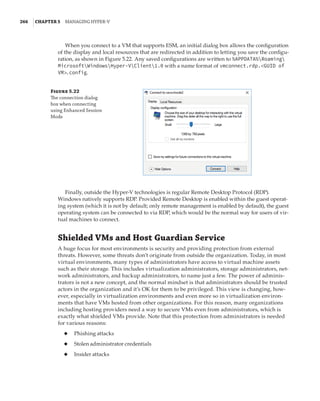 266  |Chapter 5  Managing Hyper-V 
When you connect to a VM that supports ESM, an initial dialog box allows the configuration
of the display and local resources that are redirected in addition to letting you save the configu-
ration, as shown in Figure 5.22. Any saved configurations are written to %APPDATA%Roaming
MicrosoftWindowsHyper-VClient1.0 with a name format of vmconnect.rdp.GUID of
VM.config.
Figure 5.22
The connection dialog
box when connecting
using Enhanced Session
Mode
Finally, outside the Hyper-V technologies is regular Remote Desktop Protocol (RDP).
Windows natively supports RDP. Provided Remote Desktop is enabled within the guest operat-
ing system (which it is not by default; only remote management is enabled by default), the guest
operating system can be connected to via RDP, which would be the normal way for users of vir-
tual machines to connect.
Shielded VMs and Host Guardian Service
A huge focus for most environments is security and providing protection from external
threats. However, some threats don’t originate from outside the organization. Today, in most
virtual environments, many types of administrators have access to virtual machine assets
such as their storage. This includes virtualization administrators, storage administrators, net-
work administrators, and backup administrators, to name just a few. The power of adminis-
trators is not a new concept, and the normal mindset is that administrators should be trusted
actors in the organization and it’s OK for them to be privileged. This view is changing, how-
ever, especially in virtualization environments and even more so in virtualization environ-
ments that have VMs hosted from other organizations. For this reason, many organizations
including hosting providers need a way to secure VMs even from administrators, which is
exactly what shielded VMs provide. Note that this protection from administrators is needed
for various reasons:
◆
◆ Phishing attacks
◆
◆ Stolen administrator credentials
◆
◆ Insider attacks
 