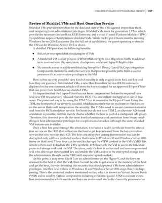 Shielded VMs and Host Guardian Service |  267
Review of Shielded VMs and Host Guardian Service
Shielded VMs provide protection for the data and state of the VMs against inspection, theft,
and tampering from administrator privileges. Shielded VMs work for generation 2 VMs, which
provide the necessary Secure Boot, UEFI firmware, and virtual Trusted Platform Module (vTPM)
2 capabilities required to implement shielded VMs. While the Hyper-V hosts must be running
Windows Server 2016 Datacenter (for the full set of capabilities), the guest operating system in
the VM can be Windows Server 2012 or above.
A shielded VM provides the following benefits:
◆
◆ BitLocker-encrypted disks (utilizing its vTPM)
◆
◆ A hardened VM worker process (VMWP) that encrypts Live Migration/traffic in addition
to its runtime state file, saved state, checkpoints, and even Hyper-V Replica files
◆
◆ No console access in addition to blocking PowerShell Direct, Guest File Copy Integration
Components, RemoteFX, and other services that provide possible paths from a user or
­
process with administrative privileges to the VM
How is this security possible? Any kind of security is only as good as its lock and key and
how they are guarded. For shielded VMs, a new Host Guardian Service (HGS) instance is
deployed in the environment, which will store the keys required for an approved Hyper-V host
that can prove their health to run shielded VMs.
It’s important that the Hyper-V host has not been compromised before the required keys
to access VM resources are released from the HGS. This attestation can happen in one of two
ways. The preferred way is by using the TPM 2 that is present in the Hyper-V host. Using the
TPM, the boot path of the server is assured, which guarantees that no malware or root kits are
on the server that could compromise the security. The TPM is used to secure communication to
and from the HGS attestation service. For hosts that do not have TPM 2, an alternate AD-based
attestation is possible, but this merely checks whether the host is part of a configured AD group.
Therefore, this does not provide the same levels of assurance and protection from binary med-
dling or host administrator privileges for a sophisticated attacker, although the same shielded
VM features are available.
Once a host has gone through the attestation, it receives a health certificate from the attesta-
tion service on the HGS that authorizes the host to get keys released from the key-protection
service that also runs on the HGS. The keys are encrypted during transmission and can be
decrypted only within a protected enclave that is new to Windows 10 and Windows Server 2016
(more on that later). These keys can be used to decrypt the vTPM content in the VM’s VMRS file,
which is then used to hydrate the VM’s synthetic TPM to enable the VM to access its BitLocker-
protected storage and start the VM. Therefore, only if a host is authorized and noncompromised
will it be able to get the required key and enable the VM’s access to the encrypted storage (not
the administrator, though, as the VHD still stays encrypted on disk).
At this point, it may seem like if I am an administrator on the Hyper-V, and the keys are
released to the host to start the VM, then I would be able to get access to the memory of the host
and get the keys, thereby defeating this security that should protect VMs from administrative
privileges. Another new feature in Windows 10 and Windows Server 2016 stops this from hap-
pening. This is the protected enclave mentioned earlier, which is known as Virtual Secure Mode
(VSM) and is used by various components including credential guard. VSM is a secure execu-
tion environment in which secrets and keys are maintained and critical security processes run
 