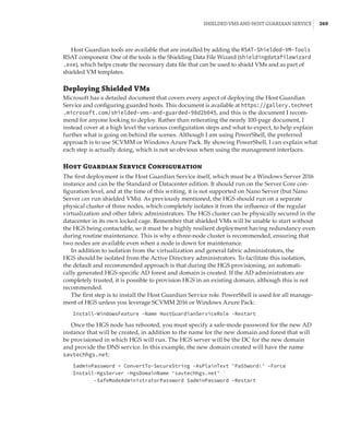 Shielded VMs and Host Guardian Service |  269
Host Guardian tools are available that are installed by adding the RSAT-Shielded-VM-Tools
RSAT component. One of the tools is the Shielding Data File Wizard (shieldingdatafilewizard
.exe), which helps create the necessary data file that can be used to shield VMs and as part of
shielded VM templates.
Deploying Shielded VMs
Microsoft has a detailed document that covers every aspect of deploying the Host Guardian
Service and configuring guarded hosts. This document is available at https://gallery.technet
.microsoft.com/shielded-vms-and-guarded-98d2b045, and this is the document I recom-
mend for anyone looking to deploy. Rather than reiterating the nearly 100-page document, I
instead cover at a high level the various configuration steps and what to expect, to help explain
further what is going on behind the scenes. Although I am using PowerShell, the preferred
approach is to use SCVMM or Windows Azure Pack. By showing PowerShell, I can explain what
each step is actually doing, which is not so obvious when using the management interfaces.
Host Guardian Service Configuration
The first deployment is the Host Guardian Service itself, which must be a Windows Server 2016
instance and can be the Standard or Datacenter edition. It should run on the Server Core con-
figuration level, and at the time of this writing, it is not supported on Nano Server (but Nano
Server can run shielded VMs). As previously mentioned, the HGS should run on a separate
physical cluster of three nodes, which completely isolates it from the influence of the regular
virtualization and other fabric administrators. The HGS cluster can be physically secured in the
datacenter in its own locked cage. Remember that shielded VMs will be unable to start without
the HGS being contactable, so it must be a highly resilient deployment having redundancy even
during routine maintenance. This is why a three-node cluster is recommended, ensuring that
two nodes are available even when a node is down for maintenance.
In addition to isolation from the virtualization and general fabric administrators, the
HGS should be isolated from the Active Directory administrators. To facilitate this isolation,
the default and recommended approach is that during the HGS provisioning, an automati-
cally generated HGS-specific AD forest and domain is created. If the AD administrators are
completely trusted, it is possible to provision HGS in an existing domain, although this is not
recommended.
The first step is to install the Host Guardian Service role. PowerShell is used for all manage-
ment of HGS unless you leverage SCVMM 2016 or Windows Azure Pack:
Install-WindowsFeature -Name HostGuardianServiceRole -Restart
Once the HGS node has rebooted, you must specify a safe-mode password for the new AD
instance that will be created, in addition to the name for the new domain and forest that will
be provisioned in which HGS will run. The HGS server will be the DC for the new domain
and provide the DNS service. In this example, the new domain created will have the name
savtechhgs.net:
$adminPassword = ConvertTo-SecureString -AsPlainText 'Pa55word!' –Force
Install-HgsServer -HgsDomainName 'savtechhgs.net' `
-SafeModeAdministratorPassword $adminPassword –Restart
 