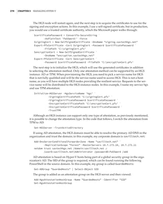 270  |Chapter 5  Managing Hyper-V 
The HGS node will restart again, and the next step is to acquire the certificates to use for the
signing and encryption actions. In this example, I use a self-signed certificate, but in production,
you would use a trusted certificate authority, which the Microsoft paper walks through:
$certificatePassword = ConvertTo-SecureString `
-AsPlainText 'Pa55word!' –Force
$signingCert = New-SelfSignedCertificate -DnsName signing.savtechhgs.net
Export-PfxCertificate -Cert $signingCert -Password $certificatePassword `
-FilePath 'C:signingCert.pfx'
$encryptionCert = New-SelfSignedCertificate `
-DnsName encryption.savtechhgs.net
Export-PfxCertificate -Cert $encryptionCert `
-Password $certificatePassword -FilePath 'C:encryptionCert.pfx'
The next step is to initialize the HGS, which will use the generated certificates in addition
to selecting the attestation method. Only one attestation method can be supported by an HGS
instance: AD or TPM. When provisioning the HGS, you need to pick a service name for HGS
that is not fully qualified and will be the service name used to access HGS. This is not a host-
name, as you will have multiple HGS nodes providing the resilient service. Requests to the ser-
vice name will be distributed to the HGS instance nodes. In this example, I name my service hgs
and use TPM attestation:
Initialize-HGSServer -HgsServiceName 'hgs' `
-SigningCertificatePath 'C:signingCert.pfx' `
-SigningCertificatePassword $certificatePassword `
-EncryptionCertificatePath 'C:encryptionCert.pfx' `
-EncryptionCertificatePassword $certificatePassword `
-TrustTPM
Although an HGS instance can support only one type of attestation, as previously mentioned,
it is possible to change the attestation type. In the code that follows, I switch the attestation from
TPM to AD:
Set-HGSServer -TrustActiveDirectory
If using AD attestation, the HGS domain must be able to resolve the primary AD DNS in the
organization and trust the domain; in this example, my corporate domain is savilltech.net:
Add-DnsServerConditionalForwarderZone -Name savilltech.net `
-ReplicationScope Forest -MasterServers 10.7.173.10, 10.7.173.11
netdom trust savtechhgs.net /domain:savilltech.net ↵
/userD:savilltech.netAdministrator /passwordD:Pa55word /add
AD attestation is based on Hyper-V hosts being part of a global security group in the orga-
nization’s AD. The SID of the group is required, which can be found running the following
PowerShell in the source domain. In this example, my group is called GuardedHosts:
Get-ADGroup GuardedHosts | Select-Object SID
The group is added as an attestation group on the HGS server and then viewed:
Add-HgsAttestationHostGroup -Name GuardedHosts -Identifier SID
Get-HgsAttestationHostGroup
 