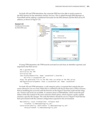 Shielded VMs and Host Guardian Service |  271
For both AD and TPM attestation, the corporate DNS has to be able to resolve names in
the HGS domain for the attestation and key services. This is added through DNS Manager or
PowerShell and by adding a conditional forwarder for the HGS domain and the HGS server IP
address, as shown in Figure 5.23.
Figure 5.23
Conditional forwarder
for HGS DNS zone
If using TPM attestation, the TPM must be activated on each host, its identifier exported, and
imported to the HGS server:
#On a guarded host
#Initialize the TPM
Initialize-Tpm
(Get-PlatformIdentifier –Name 'savdalhv07').InnerXml |
Out-file c:savdalhv07.xml
#Copy the generated file to the HGS then run below on the HGS server
Add-HgsAttestationTpmHost –Path c:savdalhv07.xml –Name 'savdalhv07' `
-Force
For both AD and TPM attestation, a code integrity policy is required that controls the pro-
cesses allowed to run on a host. When this is combined with Secure Boot and a TPM, it ensures
that no meddling has occurred with the binaries on the Hyper-V host that could risk the integ-
rity. Various rule levels are available. A common choice is FilePublisher, which trusts the pub-
lishers of the files instead of the more restrictive Hash option, which requires a policy update
anytime a specific file changes. The code that follows should be run on a Hyper-V host that has
been provisioned with the common configuration expected in the environment:
New-CIPolicy –Level FilePublisher –Fallback Hash `
–FilePath 'C:HW1CodeIntegrity.xml'
ConvertFrom-CIPolicy –XmlFilePath 'C:HW1CodeIntegrity.xml' `
–BinaryFilePath 'C:HW1CodeIntegrity.p7b'
 