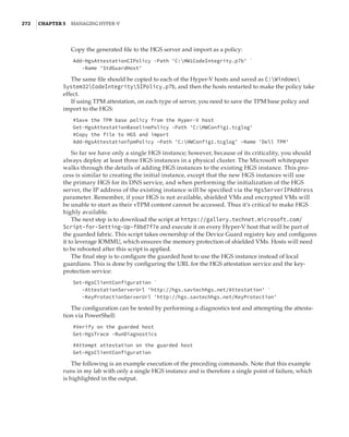 272  |Chapter 5  Managing Hyper-V 
Copy the generated file to the HGS server and import as a policy:
Add-HgsAttestationCIPolicy -Path 'C:HW1CodeIntegrity.p7b' `
-Name 'StdGuardHost'
The same file should be copied to each of the Hyper-V hosts and saved as C:Windows
System32CodeIntegritySIPolicy.p7b, and then the hosts restarted to make the policy take
effect.
If using TPM attestation, on each type of server, you need to save the TPM base policy and
import to the HGS:
#Save the TPM base policy from the Hyper-V host
Get-HgsAttestationBaselinePolicy -Path 'C:HWConfig1.tcglog'
#Copy the file to HGS and import
Add-HgsAttestationTpmPolicy –Path 'C:HWConfig1.tcglog' –Name 'Dell TPM'
So far we have only a single HGS instance; however, because of its criticality, you should
always deploy at least three HGS instances in a physical cluster. The Microsoft whitepaper
walks through the details of adding HGS instances to the existing HGS instance. This pro-
cess is similar to creating the initial instance, except that the new HGS instances will use
the primary HGS for its DNS service, and when performing the initialization of the HGS
server, the IP address of the existing instance will be specified via the HgsServerIPAddress
parameter. Remember, if your HGS is not available, shielded VMs and encrypted VMs will
be unable to start as their vTPM content cannot be accessed. Thus it’s critical to make HGS
highly available.
The next step is to download the script at https://gallery.technet.microsoft.com/
Script-for-Setting-Up-f8bd7f7e and execute it on every Hyper-V host that will be part of
the guarded fabric. This script takes ownership of the Device Guard registry key and configures
it to leverage IOMMU, which ensures the memory protection of shielded VMs. Hosts will need
to be rebooted after this script is applied.
The final step is to configure the guarded host to use the HGS instance instead of local
guardians. This is done by configuring the URL for the HGS attestation service and the key-
protection service:
Set-HgsClientConfiguration `
-AttestationServerUrl 'http://hgs.savtechhgs.net/Attestation' `
-KeyProtectionServerUrl 'http://hgs.savtechhgs.net/KeyProtection'
The configuration can be tested by performing a diagnostics test and attempting the attesta-
tion via PowerShell:
#Verify on the guarded host
Get-HgsTrace -RunDiagnostics
 
#Attempt attestation on the guarded host
Get-HgsClientConfiguration
The following is an example execution of the preceding commands. Note that this example
runs in my lab with only a single HGS instance and is therefore a single point of failure, which
is highlighted in the output.
 