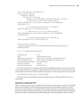 Shielded VMs and Host Guardian Service |  273
PS C: Get-HgsTrace -RunDiagnostics
Overall Result: Warning
savdalhv07: Warning
Best Practices: Warning
Resolves Service Hostname to Multiple Addresses: Warning
 DNS server at 10.7.173.10 cannot resolve
hgs.savtechhgs.net to multiple IP addresses. The recommended
configuration is
 
 to have multiple HGS servers available at
hgs.savtechhgs.net for high availability.
 
 DNS server at 10.7.173.11 cannot resolve
hgs.savtechhgs.net to multiple IP addresses. The recommended
configuration is
 
 to have multiple HGS servers available at
hgs.savtechhgs.net for high availability.
 
 
 
Traces have been stored at
C:Usersadministrator.SAVILLTECHAppDataLocalTempHgsDiagnostics-
20160628-181852.
 
 
PS C: Get-HgsClientConfiguration
 
 
IsHostGuarded : True
Mode : HostGuardianService
KeyProtectionServerUrl : http://hgs.savtechhgs.net/KeyProtection
AttestationServerUrl : http://hgs.savtechhgs.net/Attestation
AttestationOperationMode : ActiveDirectory
AttestationStatus : Passed
AttestationSubstatus : NoInformation
To switch a host back to using local mode, the PowerShell that follows can be used. If this is
done, no shielded VMs or encryption-supported VMs will be able to start unless the owner key
used initially to protect the VM is present on the machine. This is explained in the next section.
Set-HgsClientConfiguration -EnableLocalMode
To switch back to using HGS, the same command used to configure HGS initially is exe-
cuted again.
Creating a Shielded VM
There are many ways to create a shielded VM, including using Windows Azure Pack, SCVMM
2016, and PowerShell. The Microsoft deployment guide walks through the options in detail.
Scenarios include instances in which the VM is created on-premises and protected using keys
generated on the hosting provider’s HGS, and then the VM can be exported and then imported
to the tenant fabric. The aforementioned Shielding Data File Wizard helps in those scenarios.
 