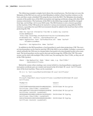 274  |Chapter 5  Managing Hyper-V 
The following example is simple, but it shows the overall process. The first step is to save the
Metadata of the HGS service and use that Metadata to define a Host Guardian instance on the
host, and then create a shielded VM using the keys from the HGS. The Metadata downloaded
consists of the public keys of the HGS encryption and signing certificates along with other HGS
instance information. The hostname of the HGS in the following example should be changed
from hgs.savtechhgs.net to your HGS name. The HGS instance is now a known guardian
on the machine. If the VM needs to be started in various environments using different HGS
instances, a guardian for each HGS environment should be added to the local host that will be
protecting the VM.
#Add the required information from HGS to enable key creation
Invoke-WebRequest
'http://hgs.savtechhgs.net/KeyProtection/service/metadata/2014-
07/metadata.xml' -OutFile .SavTechGuardian.xml
Import-HgsGuardian -Path 'SavTechGuardian.xml' -Name 'SavTech' `
-AllowUntrustedRoot
 
$Guardian = Get-HgsGuardian -Name 'SavTech'
In addition to the HGS guardians, a local guardian is used when protecting a VM. The own-
er’s local guardian can be used to start the VM if the HGS is not available. Consider a scenario in
which normally the VM runs in a hosted fabric but needs to be downloaded locally to be exam-
ined. The local guardian can be used to decrypt and leverage the vTPM of the VM. The same
owner can be used with multiple VMs; in this case, I’m naming this JSavillVMs, as they are all
of the VMs I protect.
$Owner = New-HgsGuardian –Name 'Owner name, e.g. JSavillVMs' `
-GenerateCertificates
Behind the scenes when creating a new owner (which is a local guardian), a signing and
encryption certificate pair are created and stored in the Shielded VM Local Certificates
store of the local machine. These can be examined:
PS C: ls 'Cert:LocalMachineShielded VM Local Certificates'
 
 
PSParentPath:
Microsoft.PowerShell.SecurityCertificate::LocalMachineShielded VM Local
Certificates
 
Thumbprint Subject
---------- -------
CC96FF66BB796D505EB52A0497D31BBD2603CB31 CN=Shielded VM Encryption
Certificate (JSavillVMs) (savdalhv07)
A9AF16BD57957716931AAF47C849964FFAF80FBE CN=Shielded VM Encryption
Certificate (test123) (savdalhv07)
A8CD4EBA86F85A330BA12A5B5381C3A2993E6EE3 CN=Shielded VM Signing
Certificate (JSavillVMs) (savdalhv07)
04AC1870A1D3A3513B3C92D5828D68E648A10BC2 CN=Shielded VM Signing
Certificate (test123) (savdalhv07)
 