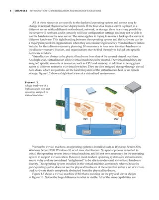 6  |Chapter 1  Introduction to Virtualization and Microsoft Solutions 
All of these resources are specific to the deployed operating system and are not easy to
change in normal physical server deployments. If the boot disk from a server is placed in a
different server with a different motherboard, network, or storage, there is a strong possibility
the server will not boot, and it certainly will lose configuration settings and may not be able to
use the hardware in the new server. The same applies to trying to restore a backup of a server to
different hardware. This tight bonding between the operating system and the hardware can be
a major pain point for organizations when they are considering resiliency from hardware failure
but also for their disaster-recovery planning. It’s necessary to have near identical hardware in
the disaster-recovery location, and organizations start to find themselves locked into specific
hardware vendors.
Virtualization abstracts the physical hardware from that of the created virtual machines.
At a high level, virtualization allows virtual machines to be created. The virtual machines are
assigned specific amounts of resources, such as CPU and memory, in addition to being given
access to different networks via virtual switches. They are also assigned storage through virtual
hard disks, which are just files on the local filesystem of the virtualization host or on remote
storage. Figure 1.2 shows a high-level view of a virtualized environment.
Figure 1.2
A high-level view of a
virtualization host and
resources assigned to
virtual machines
VM2
VM1
VHDX
OS
OS
Virtual
Switch
VHDX
Within the virtual machine, an operating system is installed such as Windows Server 2016,
Windows Server 2008, Windows 10, or a Linux distribution. No special process is needed to
install the operating system into a virtual machine, and it’s not even necessary for the operating
system to support virtualization. However, most modern operating systems are virtualization-
aware today and are considered “enlightened” to be able to understand virtualized hardware
directly. The operating system installed in the virtual machine, commonly referred to as the
guest operating system, does not see the physical hardware of the server but rather a set of virtual-
ized hardware that is completely abstracted from the physical hardware.
Figure 1.3 shows a virtual machine (VM) that is running on the physical server shown
in Figure 1.1. Notice the huge difference in what is visible. All of the same capabilities are
 