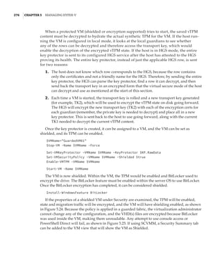 276  |Chapter 5  Managing Hyper-V 
When a protected VM (shielded or encryption supported) tries to start, the saved vTPM
content must be decrypted to hydrate the actual synthetic TPM for the VM. If the host run-
ning the VM is configured in local mode, it looks at the local guardians to see whether
any of the rows can be decrypted and therefore access the transport key, which would
enable the decryption of the encrypted vTPM state. If the host is in HGS mode, the entire
key ­
protector is sent to its configured HGS service after the host has attested to the HGS
­
proving its health. The entire key protector, instead of just the applicable HGS row, is sent
for two reasons:
	1.	 The host does not know which row corresponds to the HGS, because the row contains
only the certificates and not a friendly name for the HGS. Therefore, by sending the entire
key protector, the HGS can parse the key protector, find a row it can decrypt, and then
send back the transport key in an encrypted form that the virtual secure mode of the host
can decrypt and use as mentioned at the start of this section.
	2.	 Each time a VM is started, the transport key is rolled and a new transport key generated
(for example, TK2), which will be used to encrypt the vTPM state on disk going forward.
The HGS will encrypt the new transport key (TK2) with each of the encryption certs for
each guardian (remember, the private key is needed to decrypt) and place all in a new
key protector. This is sent back to the host to use going forward, along with the current
TK1 needed to decrypt the current vTPM content.
Once the key protector is created, it can be assigned to a VM, and the VM can be set as
shielded, and its TPM can be enabled.
$VMName=GuardedVM01
Stop-VM -Name $VMName -Force
 
Set-VMKeyProtector –VMName $VMName –KeyProtector $KP.RawData
Set-VMSecurityPolicy -VMName $VMName -Shielded $true
Enable-VMTPM -VMName $VMName
 
Start-VM -Name $VMName
The VM is now shielded. Within the VM, the TPM would be enabled and BitLocker used to
encrypt the drive. The BitLocker feature must be enabled within the server OS to use BitLocker.
Once the BitLocker encryption has completed, it can be considered shielded.
Install-WindowsFeature BitLocker
If the properties of a shielded VM under Security are examined, the TPM will be enabled,
state and migration traffic will be encrypted, and the VM will have shielding enabled, as shown
in Figure 5.24. Because the policy is applied in a guarded fabric, the virtualization administrator
cannot change any of the configuration, and the VHD(x) files are encrypted because BitLocker
was used inside the VM, making them unreadable. Any attempt to use console access or
PowerShell Direct will fail, as shown in Figure 5.25. If using SCVMM, a Security Summary tab
can be added to the VM view that will show the VM as Shielded.
 