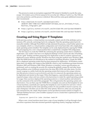 278  |Chapter 5  Managing Hyper-V 
The process to create an encryption-supported VM instead of shielded is exactly the same,
except -Shielded is set to $false instead of $true in the Set-VMSecurityPolicy. The VM still
uses a key protector, and the process is identical. Microsoft has some great additional resources
that I recommend:
◆
◆ http://download.microsoft.com/download/1/B/C/
1BCB8707-8D67-44BB-9317-DBA3F2D3A07F/Windows_Server_Shielded_Virtual_
Machines_infographic.pdf
◆
◆ https://gallery.technet.microsoft.com/Shielded-VMs-and-Guarded-b05d8078
◆
◆ https://gallery.technet.microsoft.com/Shielded-VMs-and-Guarded-70c5b471
Creating and Using Hyper-V Templates
In the previous section, a virtual machine was manually created, and all of the attributes such as
memory, CPU, network, and storage had to be configured. Then the operating system had to be
manually installed. Although PowerShell can help automate this process, a much better option is to
use a template, which is a virtual machine configuration and virtual hard disk with a duplication-
ready operating system installed. This template can be easily deployed just by copying the VHDX
file and assigning it to a new virtual machine that is created from a template VM configuration.
The first step is to create the VHDX file containing the operating system that is suitable for
duplication. Any readers who have ever deployed desktops will be used to the idea of building
out one “gold” desktop and then preparing it for duplication so that it could be captured and
deployed to many desktops quickly. Windows has been using this method since Windows 2008,
when the WIM format was introduced as the method of installing Windows. Inside the WIM
file is a deployed operating system that has been prepared for duplication. All Windows instal-
lation does is to deploy the content of the WIM file, which is why installation got faster between
Windows 2003 and Windows 2008. When Windows is installed, various specializations are
performed, such as creating the security ID, creating the globally unique ID, and other items.
Many problems arise if different systems have the same SID, GUID, and other items. For this
reason, sysprep is a utility built into the operating system that removes this unique informa-
tion (the process is known as generalization), and once it is removed, the operating system can
be duplicated and started on the target. When that happens, a specialization phase creates the
required unique values and runs certain critical processes to ready the copied operating system
for usage. Once you have deployed the operating system to a virtual machine and tailored it,
run the command at the end of this paragraph. This will generalize the operating system and
shut it down. You can then copy the VHDX file to a template area and use that template for new
virtual machines, essentially just copying the template to a new location for each new virtual
machine that should run the same operating system. It’s also possible to launch sysprep.exe,
and a dialog box will allow you to select the same options. However, when you are using the
full command line, the /mode:VM parameter can be specified (covered in detail in Chapter 11,
“Remote Desktop Services”), but it enables sysprep to run in a mode that is optimized for virtu-
alized hardware.
Sysprep.exe /generalize /oobe /shutdown /mode:VM
When a new virtual machine starts from a copy of your template, it will go through a basic
out-of-box experience that asks minimal questions regarding country, language, keyboard
 