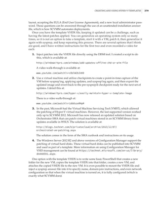 Creating and Using Hyper-V Templates |  279
layout, accepting the EULA (End User License Agreement), and a new local administrator pass-
word. Those questions can be answered through the use of an unattended installation answer
file, which is how SCVMM automates deployments.
Once you have the template VHDX file, keeping it updated can be a challenge, such as
having the latest patches applied. You can generalize an operating system only so many
times, so it is not an option to take a template, start it with a VM, patch it, then generalize it
again with sysprep, and keep repeating this process. There are several options that I think
are good, and I have written instructions for the first two and even recorded a video for
each:
	1.	 Inject patches into the VHDX file directly using the DISM tool. I created a script to do
this, which is available at:
http://windowsitpro.com/windows/add-updates-offline-vhd-or-wim-file
A video walk-through is available at:
www.youtube.com/watch?v=cOUlW2bJnK0
	2.	 Use a virtual machine and utilize checkpoints to create a point-in-time capture of the
VM before sysprep’ing, applying updates, and sysprep’ing again, and then export the
updated image and revert back to the pre-sysprep’d checkpoint ready for the next set of
updates. I detail this at:
http://windowsitpro.com/hyper-v/easily-maintain-hyper-v-template-image
There is a video walk-through at:
www.youtube.com/watch?v=1dddszeRHpM
	3.	 In the past, Microsoft had the Virtual Machine Servicing Tool (VMST), which allowed
the patching of Hyper-V virtual machines. However, the last supported version worked
only up to SCVMM 2012. Microsoft has now released an updated solution based on
Orchestrator SMA that can patch virtual machines stored in an SCVMM library from
updates available in WSUS. The solution is available at:
http://blogs.technet.com/b/privatecloud/archive/2013/12/07/
orchestrated-vm-patching.aspx
The solution comes in the form of the SMA runbook and instructions on its usage.
	4.	 The Windows Server 2012 R2 and above versions of Configuration Manager support the
patching of virtual hard disks. These virtual hard disks can be published into SCVMM
and used as part of a template. More information on using Configuration Manager for
VHD management can be found at https://technet.microsoft.com/en-us/library/
dn448591.aspx.
One option with the template VHDX is to write some basic PowerShell that creates a new
folder for the new VM, copies the template VHDX into that folder, creates a new VM, and
attaches the copied VHDX file to the new VM. It is even possible to mount the VHDX file and
inject a sysprep answer file into it to specify name, domain join instructions, and even network
configuration so that when the virtual machine is turned on, it is fully configured (which is
exactly what SCVMM does).
 