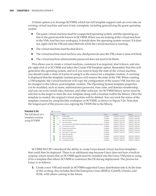 280  |Chapter 5  Managing Hyper-V 
A better option is to leverage SCVMM, which has full template support and can even take an
existing virtual machine and turn it into a template, including generalizing the guest operating
system:
◆
◆ The guest virtual machine must be a supported operating system, and the operating sys-
tem in the guest must be known to SCVMM. When you are looking at the virtual machine
in the VMs And Services workspace, it should show the operating system version. If it does
not, right-click the VM and select Refresh while the virtual machine is running.
◆
◆ The virtual machine must be shut down.
◆
◆ The virtual machine must not have any checkpoints (to save the VM, create a clone of it first).
◆
◆ The virtual machine administrator password does not need to be blank.
This allows you to create a virtual machine, customize it as required, shut it down, and sim-
ply right-click it in SCVMM and select the Create VM Template option. Remember that this will
generalize the operating system, and so if you want to keep the state of the virtual machine,
you should create a clone of it prior to using it as the source for a template creation. A warning
is displayed that the template creation process will remove the state of the VM. When creating
a VM template, the virtual hardware will copy the configuration of the source VM, but this can
be changed in the Library post-template creation. The Operating System template properties
can be modified, such as name, administrator password, time zone, and domain membership,
and you can even install roles, features, and other software. An SCVMM library server must be
selected as the target to store the new template along with a location within the library. Once the
template is created, the original virtual machine will be deleted. You can track the status of the
template creation by using the Jobs workspace in SCVMM, as shown in Figure 5.26. Note that
the longest part of the process was copying the VHDX file to the library.
Figure 5.26
The full detail of a
template creation
using SCVMM
SCVMM 2012 SP1 introduced the ability to create Linux-based virtual machine templates
that could then be deployed. There is an additional step because Linux does not have a built-in
sysprep, which means that an SCVMM agent must be installed into the Linux VM prior to using
it for a template that allows SCVMM to customize the OS during deployment. The process for
Linux is as follows:
	1.	 Create a new VM and install an SCVMM-supported Linux distribution into it.At the time
of this writing, this includes Red Hat Enterprise Linux (RHEL), CentOS, Ubuntu, and
SUSE, with others coming in the future.
 