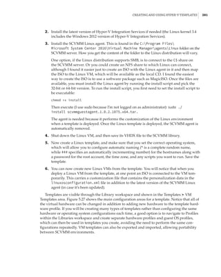 Creating and Using Hyper-V Templates |  281
	2.	 Install the latest version of Hyper-V Integration Services if needed (the Linux kernel 3.4
includes the Windows 2012 version of Hyper-V Integration Services).
	3.	 Install the SCVMM Linux agent. This is found in the C:Program Files
Microsoft System Center 2016Virtual Machine ManageragentsLinux folder on the
SCVMM server. How you get the content of the folder to the Linux distribution will vary.
One option, if the Linux distribution supports SMB, is to connect to the C$ share on
the SCVMM server. Or you could create an NFS share to which Linux can connect,
although I found it easier just to create an ISO with the Linux agent in it and then map
the ISO to the Linux VM, which will be available as the local CD. I found the easiest
way to create the ISO is to use a software package such as MagicISO. Once the files are
available, you must install the Linux agent by running the install script and pick the
32-bit or 64-bit version. To run the install script, you first need to set the install script to
be executable:
chmod +x install
Then execute (I use sudo because I’m not logged on as administrator): sudo ./
install scvmmguestagent.1.0.2.1075.x64.tar.
The agent is needed because it performs the customization of the Linux environment
when a template is deployed. Once the Linux template is deployed, the SCVMM agent is
automatically removed.
	4.	 Shut down the Linux VM, and then save its VHDX file to the SCVMM library.
	5.	 Now create a Linux template, and make sure that you set the correct operating system,
which will allow you to configure automatic naming (* is a complete random name,
while ### specifies an automatically incrementing number) for the hostnames along with
a password for the root account, the time zone, and any scripts you want to run. Save the
template.
	6.	 You can now create new Linux VMs from the template. You will notice that when you
deploy a Linux VM from the template, at one point an ISO is connected to the VM tem-
porarily. This carries a customization file that contains the personalization data in the
linuxosconfiguration.xml file in addition to the latest version of the SCVMM Linux
agent (in case it’s been updated).
Templates are visible through the Library workspace and shown in the Templates ➣ VM
Templates area. Figure 5.27 shows the main configuration areas for a template. Notice that all of
the virtual hardware can be changed in addition to adding new hardware to the template hard-
ware profile. If you will be creating many types of templates rather than configuring the same
hardware or operating system configurations each time, a good option is to navigate to Profiles
within the Libraries workspace and create separate hardware profiles and guest OS profiles,
which can then be used in templates you create, avoiding the need to perform the same con-
figurations repeatedly. VM templates can also be exported and imported, allowing portability
between SCVMM environments.
 