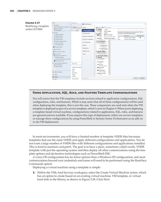 282  |Chapter 5  Managing Hyper-V 
Figure 5.27
Modifying a template
within SCVMM
Using Application, SQL, Role, and Feature Template Configurations
You will notice that the VM templates include sections related to application configurations, SQL
configuration, roles, and features. While it may seem that all of these configurations will be used
when deploying the template, this is not the case. These components are used only when the VM
template is deployed as part of a service template, which I cover in Chapter 9. When you're deploying
a template-based virtual machine, configurations related to application, SQL, roles, and features
are ignored and not available. If you require this type of deployment, either use service templates
or manage these configurations by using PowerShell or System Center Orchestrator as an add-on
to the VM deployment.
In most environments, you will have a limited number of template VHDX files but many
templates that use the same VHDX and apply different configurations and applications. You do
not want a large number of VHDX files with different configurations and applications installed.
This is hard to maintain and patch. The goal is to have a plain, sometimes called vanilla, VHDX
template with just the operating system and then deploy all other customizations using the tem-
plate options and declarative technologies such as PowerShell DSC.
A Linux OS configuration has far fewer options than a Windows OS configuration, and most
customizations beyond root credentials and name will need to be performed using the RunOnce
Commands option.
Deploying a virtual machine using a template is simple:
	1.	 Within the VMs And Services workspace, select the Create Virtual Machine action, which
has an option to create based on an existing virtual machine, VM template, or virtual
hard disk in the library, as shown in Figure 5.28. Click Next.
 