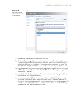 Creating and Using Hyper-V Templates |  283
Figure 5.28
Selecting a template
as the source for a new
virtual machine
	2.	 Enter a name and optional description and click Next.
	3.	 The virtual hardware profile can be customized from the profile in the template or even
a completely separate hardware profile can be loaded. If this virtual machine needs to
be highly available, in the Advanced ➣ Availability section, ensure that the Make This
Virtual Machine Highly Available box is checked, as shown in Figure 5.29. Click Next.
	4.	 Customizations for the operating system can be performed, such as identity, answer file,
and RunOnce commands. Notice that all of the defaults from the template are populated
automatically. Click Next.
	5.	 Select the location for the deployment. This can be to a cloud or to a host group. When
you have made your selection, click Next.
	6.	 An evaluation against all hosts is performed and each available host is given a rating
based on its suitability, as shown in Figure 5.30. The rating is explained in the Details
section. The first two are good matches, but the third and fourth are not, because the VM
needs to be clustered, and these nodes are not clustered, which is shown in the Rating
Explanation section. Select a host and click Next.
 