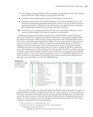 Creating and Using Hyper-V Templates |  285
	7.	 The Configure Settings dialog box allows changes to configurations such as the computer
name and location. Make changes as required and click Next.
	8.	 In the Select Networks dialog box, select the VM network and click Next.
	9.	 Set the automatic actions for startup and shutdown, and choose whether the new VM
should be excluded from placement optimizations. (This is covered in Chapter 7 but it’s a
technology that moves VMs between hosts if necessary for optimal resource utilization.
This should be left enabled for most virtual machines.) Click Next.
	10.	 A summary screen is displayed (along with the View Script button, should you wish to
capture the PowerShell). Click Create to create the virtual machine.
Deploying a template is the single circumstance in which SCVMM leverages ODX if pos-
sible, which needs to be a capability of the SAN, and the LUN containing the template VHDX
file must be on the same volume as the LUN that is the target for the VM deployment for most
SANs. If it’s not possible to leverage ODX, SCVMM will try a regular Fast File Copy, and if that
fails, it will resort to using BITS. Figure 5.31 shows the complete deployment of a VM from a
template. Notice the various steps. First a virtual machine is created, and then the template
VHDX file is copied to the target storage. Step 1.8.2 creates a temporary ISO that contains the
answer file that performs all of the configuration of the guest OS. This ISO is created in the root
of the new virtual machine folder that has the name of the VM. For example, my test1 VM ISO
would be called C:ClusterStorageVolume1test1test1.iso. This ISO is deleted after the
VM is created, as are the additional virtual DVD drives that are added during deployment to
attach the answer file ISO to as well as the VMM additions.
Figure 5.31
A complete SCVMM
VM deployment
from a template
If you are quick enough, you can see the temporary ISO file created and could even copy it to
another location. It contains a single file, unattend.xml, which contains all of the guest OS cus-
tomizations specified in the template and the selections during VM deployment. The following
code is the content of my unattend.xml file that SCVMM created for the deployment shown in
Figure 5.31. This is useful for your own education and understanding of how your OS custom-
izations are implemented to the virtual machine.
?xml version=1.0 encoding=utf-8?
unattend xmlns=urn:schemas-microsoft-com:unattend
settings pass=specialize
component name=Microsoft-Windows-Shell-Setup
 
