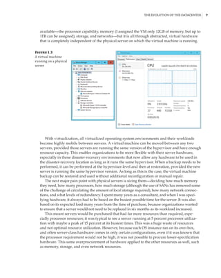 The Evolution of the Datacenter |  7
available—the processor capability, memory (I assigned the VM only 12GB of memory, but up to
1TB can be assigned), storage, and networks—but it is all through abstracted, virtual hardware
that is completely independent of the physical server on which the virtual machine is running.
Figure 1.3
A virtual machine
running on a physical
server
With virtualization, all virtualized operating system environments and their workloads
become highly mobile between servers. A virtual machine can be moved between any two
servers, provided those servers are running the same version of the hypervisor and have enough
resource capacity. This enables organizations to be more flexible with their server hardware,
especially in those disaster-recovery environments that now allow any hardware to be used in
the disaster-recovery location as long as it runs the same hypervisor. When a backup needs to be
performed, it can be performed at the hypervisor level and then at restoration, provided the new
server is running the same hypervisor version. As long as this is the case, the virtual machine
backup can be restored and used without additional reconfiguration or manual repair.
The next major pain point with physical servers is sizing them—deciding how much memory
they need, how many processors, how much storage (although the use of SANs has removed some
of the challenge of calculating the amount of local storage required), how many network connec-
tions, and what levels of redundancy. I spent many years as a consultant, and when I was speci-
fying hardware, it always had to be based on the busiest possible time for the server. It was also
based on its expected load many years from the time of purchase, because organizations wanted
to ensure that a server would not need to be replaced in six months as its workload increased.
This meant servers would be purchased that had far more resources than required, espe-
cially processor resources; it was typical to see a server running at 5 percent processor utiliza-
tion with maybe a peak of 15 percent at its busiest times. This was a huge waste of resources
and not optimal resource utilization. However, because each OS instance ran on its own box,
and often server-class hardware comes in only certain configurations, even if it was known that
the processor requirement would not be high, it was not possible to procure lower-specification
hardware. This same overprocurement of hardware applied to the other resources as well, such
as memory, storage, and even network resources.
 