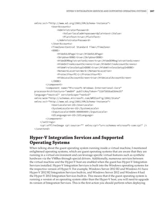Hyper-V Integration Services and Supported Operating Systems |  287
xmlns:xsi=http://www.w3.org/2001/XMLSchema-instance
UserAccounts
AdministratorPassword
Valuelocaladminpasswordplaintext/Value
PlainTexttrue/PlainText
/AdministratorPassword
/UserAccounts
TimeZoneCentral Standard Time/TimeZone
OOBE
HideEULAPagetrue/HideEULAPage
SkipUserOOBEtrue/SkipUserOOBE
HideOEMRegistrationScreentrue/HideOEMRegistrationScreen
HideOnlineAccountScreenstrue/HideOnlineAccountScreens
HideWirelessSetupInOOBEtrue/HideWirelessSetupInOOBE
NetworkLocationWork/NetworkLocation
ProtectYourPC1/ProtectYourPC
HideLocalAccountScreentrue/HideLocalAccountScreen
/OOBE
/component
component name=Microsoft-Windows-International-Core
processorArchitecture=amd64 publicKeyToken=31bf3856ad364e35
language=neutral versionScope=nonSxS
xmlns:wcm=http://schemas.microsoft.com/WMIConfig/2002/State
xmlns:xsi=http://www.w3.org/2001/XMLSchema-instance
UserLocaleen-US/UserLocale
SystemLocaleen-US/SystemLocale
InputLocale0409:00000409/InputLocale
UILanguageen-US/UILanguage
/component
/settings
cpi:offlineImage cpi:source= xmlns:cpi=urn:schemas-microsoft-com:cpi /
/unattend
Hyper-V Integration Services and Supported
Operating Systems
When talking about the guest operating system running inside a virtual machine, I mentioned
enlightened operating systems, which are guest operating systems that are aware that they are
running in a virtual environment and can leverage specific virtual features such as synthetic
hardware via the VMBus through special drivers. Additionally, numerous services between
the virtual machine and the Hyper-V host are enabled when the guest has Hyper-V Integration
Services installed. Hyper-V Integration Services is built into the Windows operating systems for
the respective version of Hyper-V. For example, Windows Server 2012 R2 and Windows 8.1 have
Hyper-V 2012 R2 Integration Services built-in, and Windows Server 2012 and Windows 8 had
the Hyper-V 2012 Integration Services built-in. This means that if the guest operating system is
running a version of an operating system older than the Hyper-V host, you will need to upgrade
its version of Integration Services. This is the first action you should perform when deploying
 