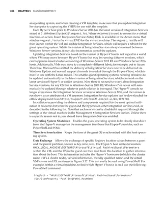 288  |Chapter 5  Managing Hyper-V 
an operating system, and when creating a VM template, make sure that you update Integration
Services prior to capturing the VHDX for use with the template.
Each Hyper-V host prior to Windows Server 2016 has the latest version of Integration Services
stored at C:WindowsSystem32vmguest.iso. When vmconnect is used to connect to a virtual
machine, an action, Insert Integration Services Setup Disk, is available in the Action menu that
attaches vmguest.iso to the virtual DVD for the virtual machine. The vmguest.iso file will
then launch within the VM and update Integration Services, which will require a reboot for the
guest operating system. While the version of Integration Services always increased between
Windows Server versions, it may also increment as part of the updates.
Updating Integration Services based on the version of Hyper-V host is not logical in a world
where VMs may move between Hyper-V hosts that may be running different versions, which
can happen in mixed clusters consisting of Windows Server 2012 R2 and Windows Server 2016
hosts. Additionally, VMs may move to a completely different fabric; for example, out to Azure.
Therefore, Microsoft has shifted the delivery of Integration Services now to be delivered via
Windows Update and normal support channels instead of through the Hyper-V host, which is
more in line with the Linux model. This enables guest operating systems running Windows to
be updated automatically to the latest version of Integration Services, which can work on the
latest version of Hyper-V or earlier versions. Now there is no need to worry about Integration
Service versions, for any OS that is Windows Server 2008 R2/Windows 7 or newer will auto-
matically be updated through whatever patch solution is leveraged. The Hyper-V console no
longer even shows the Integration Services version in Windows Server 2016, and the version is
not shown as an attribute of a VM anymore. Integration Service updates can be downloaded for
offline deployment from https://support.microsoft.com/en-us/kb/3071740.
In addition to providing the drivers and components required for the most optimal utili-
zation of resources between the guest and the hypervisor, other integration services exist, as
described in the following list. Note that each service can be disabled if required through the
settings of the virtual machine in the Management ➣ Integration Services section. Unless there
is a specific reason not to, you should leave Integration Services enabled.
Operating System Shutdown    Enables the guest operating system to be cleanly shut down
from the Hyper-V manager or the management interfaces that Hyper-V provides, such as
PowerShell and WMI.
Time Synchronization    Keeps the time of the guest OS synchronized with the host operat-
ing system.
Data Exchange    Allows the exchange of specific Registry location values between a guest
and the parent partition, known as key-value pairs. The Hyper-V host writes to location
HKEY_LOCAL_MACHINESOFTWAREMicrosoftVirtual MachineGuestParameters
within the VM, and the OS in the guest can then read from this location to gather informa-
tion about the host. This information includes the Hyper-V hostname (which is the cluster
name if it’s a cluster node), version information, its fully qualified name, and the actual
VM’s name and ID, as shown in Figure 5.32. This can easily be read using PowerShell. For
example, within a virtual machine, to find which Hyper-V host it is on, I use the following
PowerShell command:
$regPath = HKLM:SOFTWAREMicrosoftVirtual MachineGuestParameters
(Get-ItemProperty -Path $regPath).HostName
 