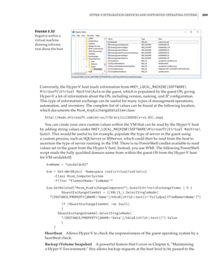Hyper-V Integration Services and Supported Operating Systems |  289
Figure 5.32
Registry within a
virtual machine
showing informa-
tion about the host
Conversely, the Hyper-V host reads information from HKEY_LOCAL_MACHINESOFTWARE
MicrosoftVirtual MachineAuto in the guest, which is populated by the guest OS, giving
Hyper-V a lot of information about the OS, including version, naming, and IP configuration.
This type of information exchange can be useful for many types of management operations,
automation, and inventory. The complete list of values can be found at the following location,
which documents the Msvm_KvpExchangeDataItem class:
http://msdn.microsoft.com/en-us/library/cc136850(v=vs.85).aspx
You can create your own custom values within the VM that can be read by the Hyper-V host
by adding string values under HKEY_LOCAL_MACHINESOFTWAREMicrosoftVirtual Machine
Guest. This would be useful to, for example, populate the type of server in the guest using
a custom process, such as SQLServer or IISServer, which could then be read from the host to
ascertain the type of server running in the VM. There is no PowerShell cmdlet available to read
values set in the guest from the Hyper-V host. Instead, you use WMI. The following PowerShell
script reads the fully qualified domain name from within the guest OS from the Hyper-V host
for VM savdaldc02:
$vmName = savdaldc02
 
$vm = Get-WmiObject -Namespace rootvirtualizationv2 `
-Class Msvm_ComputerSystem `
-Filter ElementName='$vmName'
 
$vm.GetRelated(Msvm_KvpExchangeComponent).GuestIntrinsicExchangeItems | % {
$GuestExchangeItemXml = ([XML]$_).SelectSingleNode(`
/INSTANCE/PROPERTY[@NAME='Name']/VALUE[child::text()='FullyQualifiedDomainName'])
if ($GuestExchangeItemXml -ne $null)
{
$GuestExchangeItemXml.SelectSingleNode( `
/INSTANCE/PROPERTY[@NAME='Data']/VALUE/child::text()).Value
}
}
Heartbeat    Allows Hyper-V to check the responsiveness of the guest operating system by a
heartbeat check.
Backup (Volume Snapshot)    A powerful feature that I cover in Chapter 6, “Maintaining
a Hyper-V Environment; 
” this allows backup requests at the host level to be passed to the
 