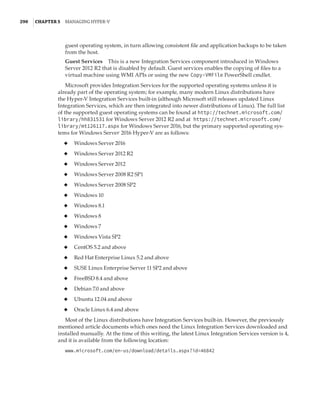 290  |Chapter 5  Managing Hyper-V 
guest operating system, in turn allowing consistent file and application backups to be taken
from the host.
Guest Services    This is a new Integration Services component introduced in Windows
Server 2012 R2 that is disabled by default. Guest services enables the copying of files to a
virtual machine using WMI APIs or using the new Copy-VMFile PowerShell cmdlet.
Microsoft provides Integration Services for the supported operating systems unless it is
already part of the operating system; for example, many modern Linux distributions have
the Hyper-V Integration Services built-in (although Microsoft still releases updated Linux
Integration Services, which are then integrated into newer distributions of Linux). The full list
of the supported guest operating systems can be found at http://technet.microsoft.com/
library/hh831531 for Windows Server 2012 R2 and at https://technet.microsoft.com/
library/mt126117.aspx for Windows Server 2016, but the primary supported operating sys-
tems for Windows Server 2016 Hyper-V are as follows:
◆
◆ Windows Server 2016
◆
◆ Windows Server 2012 R2
◆
◆ Windows Server 2012
◆
◆ Windows Server 2008 R2 SP1
◆
◆ Windows Server 2008 SP2
◆
◆ Windows 10
◆
◆ Windows 8.1
◆
◆ Windows 8
◆
◆ Windows 7
◆
◆ Windows Vista SP2
◆
◆ CentOS 5.2 and above
◆
◆ Red Hat Enterprise Linux 5.2 and above
◆
◆ SUSE Linux Enterprise Server 11 SP2 and above
◆
◆ FreeBSD 8.4 and above
◆
◆ Debian 7.0 and above
◆
◆ Ubuntu 12.04 and above
◆
◆ Oracle Linux 6.4 and above
Most of the Linux distributions have Integration Services built-in. However, the previously
mentioned article documents which ones need the Linux Integration Services downloaded and
installed manually. At the time of this writing, the latest Linux Integration Services version is 4,
and it is available from the following location:
www.microsoft.com/en-us/download/details.aspx?id=46842
 