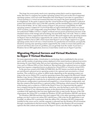 Migrating Physical Servers and Virtual Machines to Hyper-V Virtual Machines |  291
This large list covers pretty much every operating system that is used in organizations
today. But what if a company has another operating system? If it’s not on this list of supported
operating systems, will it not work? Remember that what Hyper-V provides in a generation 1
virtual machine is a virtual environment that does not require the guest operating system to
be enlightened. To the guest, it appears that the virtual hardware being presented is a physical
system that includes items such as the IDE controller and the emulated legacy network adapter.
Even in the Windows Server 2016 version of Hyper-V, the processor compatibility for older
operating systems (-CompatibilityForOlderOperatingSystemsEnabled), which was aimed
at NT 4 systems, is still configurable using PowerShell. These nonenlightened systems that do
not understand VMBus will have a higher overhead and see poorer performance because of the
emulated nature of the storage and networking, but most likely they will work. There is a differ-
ence between what is supported and what will work. Microsoft supports only operating systems
on Hyper-V that are themselves supported by the vendor. For example, Microsoft no longer
supports Windows Server 2003, which means that Hyper-V can no longer support it as a guest
operating system, but it will run a virtual machine. In a production environment, you typically
should be running only operating systems supported by the vendor to ensure that patches are
received and that in the event of a problem, you can get help from the vendor. If you have a
Windows Server 2003 application, however, it most likely would run on Hyper-V just fine.
Migrating Physical Servers and Virtual Machines
to Hyper-V Virtual Machines
For most organizations today, virtualization is a technology that is established in the environ-
ment, and the number of operating systems deployed to bare-metal hardware (physical servers) is
decreasing. It’s more likely today that you have operating systems virtualized on another hyper-
visor, such as VMware ESXi or Citrix XenServer. Moving from either a physical server or another
hypervisor requires a migration known as physical-to-virtual (P2V) or virtual-to-virtual (V2V).
In the previous version of SCVMM, SCVMM 2012, the P2V feature was built into the prod-
uct and allowed a physical server operating system to be captured and converted to a virtual
machine. This worked in an online or offline mode, depending on the operating system run-
ning on the server. Online P2V is used for operating systems that support the Microsoft Volume
Shadow Copy Service (VSS) and works by deploying an agent to the physical computer operat-
ing system (although this could also be an operating system running inside a VM). A capture of
the hardware configuration is performed and mapped to a virtual machine configuration, and
then the content of the hard drives is captured using a VSS backup, which ensures the integrity
of the backup, and is written to a VHD on the Hyper-V host. It is important that the applica-
tion is stopped during this process because, otherwise, once the backup is used with a virtual
machine on Hyper-V, any subsequent changes on the physical host would be lost. This is not
a problem if the application does not store application data or state locally. Because of the VSS
requirement, the online P2V is available for Windows XP SP2 and Windows 2003 SP1 and above.
For Windows 2000 SP4 machines that don’t support VSS, or for other operating systems that
perhaps you don’t want to use online P2V with because a VSS writer for the application is not
available, an offline P2V is performed. With the offline P2V, a Windows PE OS is temporarily
installed on the source server, and the computer is rebooted into the Windows PE environment
through a modification to the boot record. The VMM agent in the Windows PE environment
captures the disk content and streams to the Hyper-V server; and after that’s complete, the
 